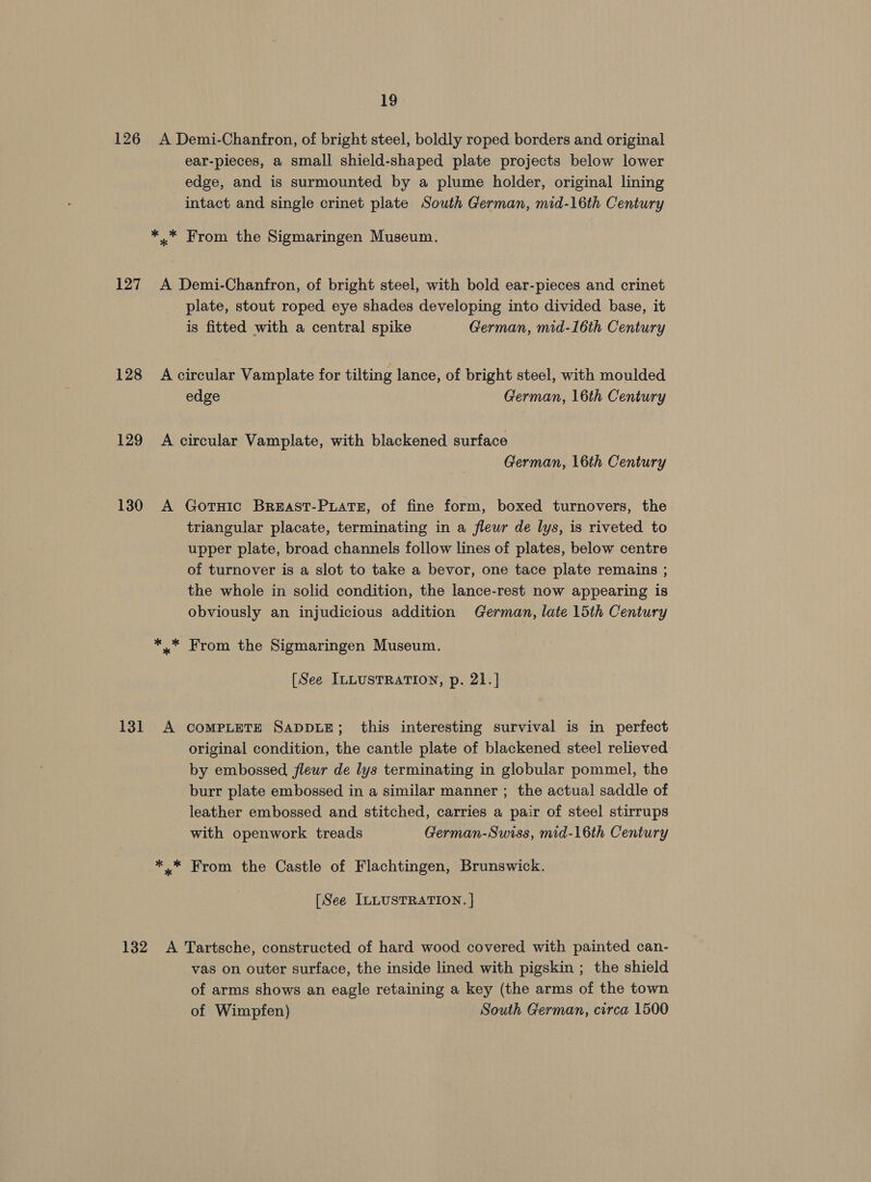 126 A Demi-Chanfron, of bright steel, boldly roped borders and original ear-pieces, a small shield-shaped plate projects below lower edge, and is surmounted by a plume holder, original lining intact and single crinet plate South German, mid-16th Century *.* From the Sigmaringen Museum. 127 A Demi-Chanfron, of bright steel, with bold ear-pieces and crinet plate, stout roped eye shades developing into divided base, it is fitted with a central spike German, mid-16th Century 128 Acircular Vamplate for tilting lance, of bright steel, with moulded edge German, 16th Century 129 A circular Vamplate, with blackened surface German, 16th Century 130 A GorHic BrREAST-PLaATE, of fine form, boxed turnovers, the triangular placate, terminating in a fleur de lys, is riveted to upper plate, broad channels follow lines of plates, below centre of turnover is a slot to take a bevor, one tace plate remains ; the whole in solid condition, the lance-rest now appearing is obviously an injudicious addition German, late 15th Century From the Sigmaringen Museum. [See ILLUSTRATION, p. 21.] 131 A compLETE SADDLE; this interesting survival is in perfect original condition, the cantle plate of blackened steel relieved by embossed fleur de lys terminating in globular pommel, the burr plate embossed in a similar manner ; the actual saddle of leather embossed and stitched, carries a pair of steel stirrups with openwork treads German-Swiss, mid-16th Century ** From the Castle of Flachtingen, Brunswick. [See ILLUSTRATION. ] 132 A Tartsche, constructed of hard wood covered with painted can- vas on outer surface, the inside lined with pigskin ; the shield of arms shows an eagle retaining a key (the arms of the town of Wimpfen) South German, circa 1500
