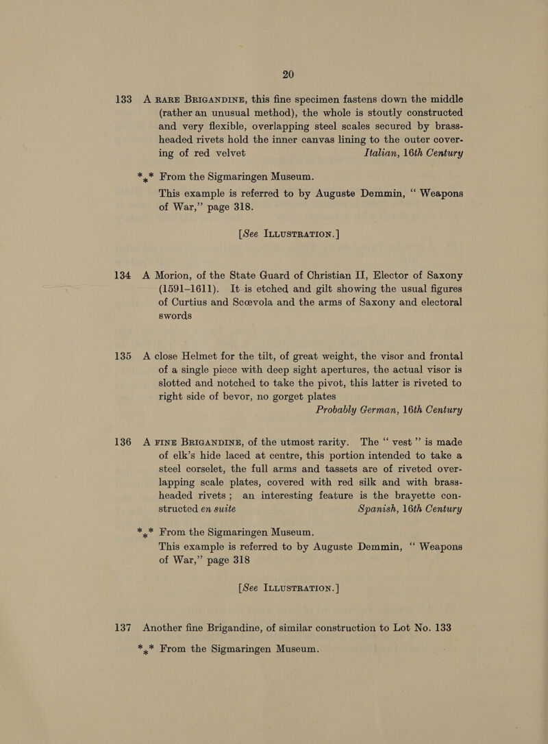133 A RARE BRIGANDINE, this fine specimen fastens down the middle (rather an unusual method), the whole is stoutly constructed and very flexible, overlapping steel scales secured by brass- headed rivets hold the inner canvas lining to the outer cover- ing of red velvet Italian, 16th Century *.* From the Sigmaringen Museum. This example is referred to by Auguste Demmin, ‘“ Weapons of War,” page 318. [See ILLUSTRATION. ] 134 A Morion, of the State Guard of Christian IT, Elector of Saxony (1591-1611). It is etched and gilt showing the usual figures of Curtius and Scoevola and the arms of Saxony and electoral swords 135 <A close Helmet for the tilt, of great weight, the visor and frontal of a single piece with deep sight apertures, the actual visor is slotted and notched to take the pivot, this latter is riveted to right side of bevor, no gorget plates Probably German, 16th Century 136 A FINE BRIGANDINE, of the utmost rarity. The “ vest’”’ is made of elk’s hide laced at centre, this portion intended to take a steel corselet, the full arms and tassets are of riveted over- lapping scale plates, covered with red silk and with brass- headed rivets; an interesting feature is the brayette con- structed en surte Spanish, 16th Century *..* From the Sigmaringen Museum, This example is referred to by Auguste Demmin, “ Weapons of War,” page 318 [See ILLUSTRATION. ] 137 Another fine Brigandine, of similar construction to Lot No. 133