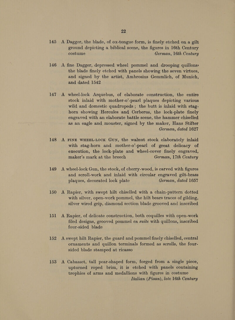 145 146 147 148 149 150 151 152 153 22 A Dagger, the blade, of ox-tongue form, is finely etched on a gilt ground depicting a biblical scene, the figures in 16th Century costume German, 16th Century A fine Dagger, depressed wheel pommel and drooping quillons: the blade finely etched with panels showing the seven virtues, and signed by the artist, Ambrosius Gemmlich, of Munich, and dated 1542 A wheel-lock Arquebus, of elaborate construction, the entire stock inlaid with mother-o’-pearl plaques depicting various wild and domestic quadrupeds ; the butt is inlaid with stag- horn showing Hercules and Cerberus, the lock-plate finely engraved with an elaborate battle scene, the hammer chiselled as an eagle and monster, signed by the maker, Hans Stifter German, dated 1627 A FINE WHEEL-LOCK GuN, the walnut stock elaborately inlaid with stag-horn and mother-o’-pearl of great delicacy of execution, the lock-plate and wheel-cover finely engraved, maker’s mark at the breech German, 17th Century A wheel-lock Gun, the stock, of cherry-wood, is carved with figures and scroll-work and inlaid with circular engraved gilt-brass plaques, decorated lock plate German, dated 1657 A Rapier, with swept hilt chiselled with a chain-pattern dotted with silver, open-work pommel, the hilt bears traces of gilding, silver wired grip, diamond section blade grooved and inscribed A Rapier, of delicate construction, both coquilles with open-work filed designs, grooved pommel en suite with quillons, inscribed four-sided blade A swept hilt Rapier, the guard and pommel finely chiselled, central ornaments and quillon terminals formed as scrolls, the four- sided blade stamped at ricasso A Cabasset, tall pear-shaped form, forged from a single piece, upturned roped brim, it is etched with panels containing trophies of arms and medallions with figures in costume Italian (Pisan), late 16th Century
