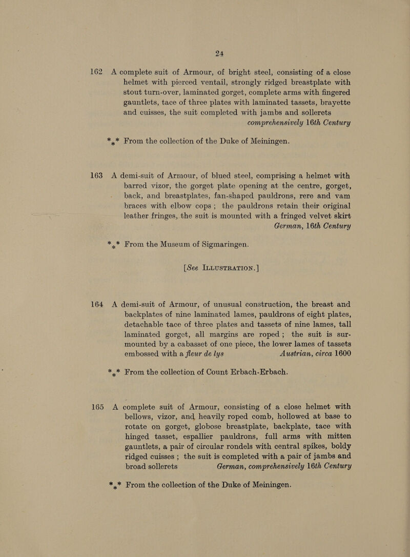 162 A complete suit of Armour, of bright steel, consisting of a close helmet with pierced ventail, strongly ridged breastplate with stout turn-over, laminated gorget, complete arms with fingered gauntlets, tace of three plates with laminated tassets, brayette and cuisses, the suit completed with jambs and sollerets comprehensively 16th Century *..* From the collection of the Duke of Meiningen. 163 A demi-suit of Armour, of blued steel, comprising a helmet with barred vizor, the gorget plate opening at the centre, gorget, back, and breastplates, fan-shaped pauldrons, rere and vam braces with elbow cops; the pauldrons retain their original leather fringes, the suit is mounted with a fringed velvet skirt German, 16th Century *..* From the Museum of Sigmaringen. [See ILLUSTRATION. | 164 A demi-suit of Armour, of unusual construction, the breast and backplates of nine laminated lames, pauldrons of eight plates, detachable tace of three plates and tassets of nine lames, tall laminated gorget, all margins are roped; the suit is sur- mounted by a cabasset of one piece, the lower lames of tassets embossed with a fleur de lys Austrian, circa 1600 ** From the collection of Count Erbach-Erbach. 165 A complete suit of Armour, consisting of a close helmet with bellows, vizor, and heavily roped comb, hollowed at base to rotate on gorget, globose breastplate, backplate, tace with hinged tasset, espallier pauldrons, full arms with mitten gauntlets, a pair of circular rondels with central spikes, boldy ridged cuisses ; the suit is completed with a pair of jambs and broad sollerets German, comprehensively 16th Century *_* From the collection of the Duke of Meiningen.