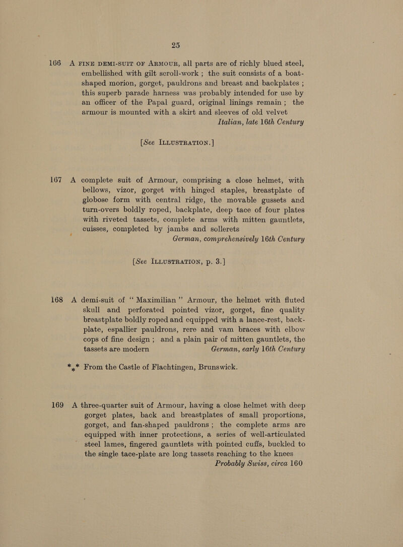 167 embellished with gilt scroll-work ; the suit consists of a boat- shaped morion, gorget, pauldrons and breast and backplates ; this superb parade harness was probably intended for use by an officer of the Papal guard, original linings remain; the armour is mounted with a skirt and sleeves of old velvet Italian, late 16th Century [See ILLUSTRATION. ] bellows, vizor, gorget with hinged staples, breastplate of globose form with central ridge, the movable gussets and turn-overs boldly roped, backplate, deep tace of four plates with riveted tassets, complete arms with mitten gauntlets, cuisses, completed by jambs and sollerets German, comprehensively 16th Century [See ILLUSTRATION, p. 3.] skull and perforated pointed vizor, gorget, fine quality breastplate boldly roped and equipped with a lance-rest, back- plate, espallier pauldrons, rere and vam braces with elbow cops of fine design ; and a plain pair of mitten gauntlets, the tassets are modern German, early 16th Century gorget plates, back and breastplates of small proportions, gorget, and fan-shaped pauldrons; the complete arms are equipped with inner protections, a series of well-articulated steel lames, fingered gauntlets with pointed cufis, buckled to the single tace-plate are long tassets reaching to the knees Probably Swiss, circa 160
