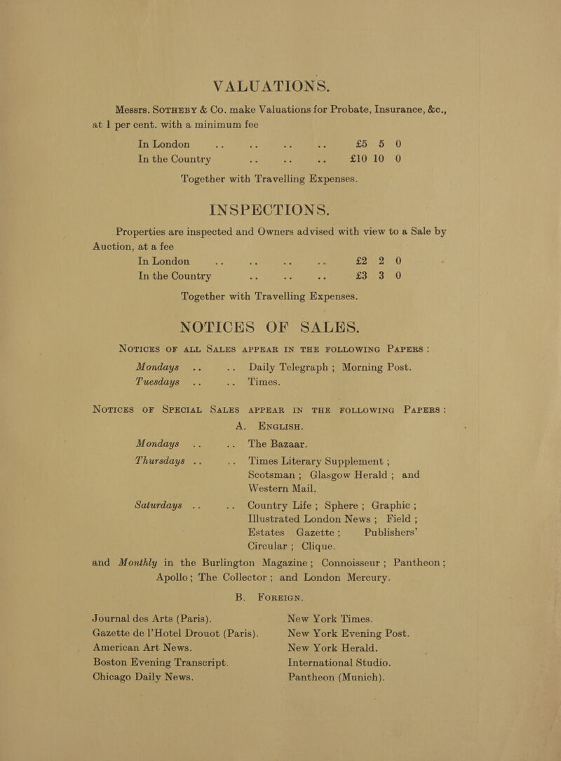 VALUATIONS. Messrs. SOTHEBY &amp; Co. make Valuations for Probate, Insurance, &amp;c., at 1 per cent. with a minimum fee In London et ie is ae £5 5 0 In the Country *- e: ee £10 10 0 Together with Travelling Expenses. INSPECTIONS. Properties are inspected and Owners advised with view to a Sale by Auction, at a fee In London ee a Aye ny E2a2, 0 In the Country i a ny £3 3 0 Together with Travelling Expenses. NOTICES OF SALBS. NOTICES OF ALL SALES APPEAR IN THE FOLLOWING PAPERS: Mondays .. .. Daily Telegraph ; Morning Post. Tuesdays .. 0 Limes. NorTices OF SPECIAL SALES APPEAR IN THE FOLLOWING PAPERS: A. ENGLISH. Mondays .. .. The Bazaar. Thursdays .. .. Times Literary Supplement ; Scotsman ; Glasgow Herald ; and Western Mail. 7 Saturdays .. .. Country Life ; Sphere ; Graphic ; Illustrated London News; Field ; Estates Gazette ; Publishers’ Circular ; Clique. and Monthly in the Burlington Magazine; Connoisseur ; Pantheon ; Apollo; The Collector ; and London Mercury. B. FOREIGN. Journal des Arts (Paris). : New York Times. Gazette de l Hotel Drouot (Paris). New York Evening Post. American Art News. New York Herald. Boston Evening Transcript. International Studio. Chicago Daily News. Pantheon (Munich).