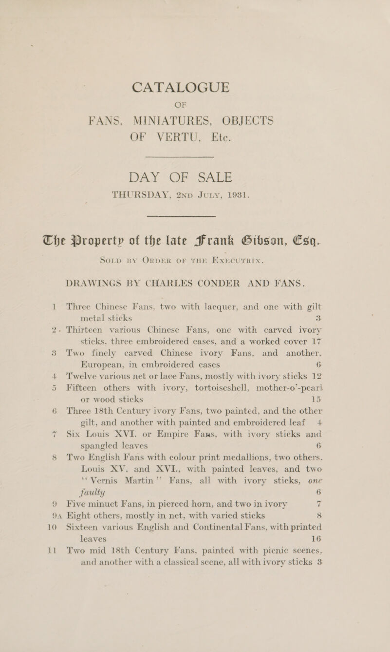 CATALOGUE OF FANS, MINIATURES, OBJECTS OF VERTU, Ete. DAY Ues ee THURSDAY, 2np Jury, 1981. LS) 6 ~ 2 SoLp BY ORDER OF THE EXecurerx. DRAWINGS BY CHARLES CONDER AND FANS. Three Chinese Fans. two with lacquer, and one with gilt metal sticks 3 sticks, three embroidered cases, and a worked cover 17 Two finely carved Chinese ivory Fans, and another, European, in embroidered cases 6 Twelve various net or lace Fans, mostly with ivory sticks 12 Fifteen others with ivory, tortoiseshell, mother-o’-pearl or wood sticks 15 Three 18th Century ivory Fans, two painted, and the other gilt, and another with painted and embroidered leaf 4 Six Louis XVI. or Empire Faas, with ivory sticks and spangled leaves 6 Two English Fans with colour print medallions, two others. Louis XV. and XVI., with painted leaves, and two ‘*Vernis Martin’ Fans, all with ivory sticks, one faulty 6 Five minuet Fans, in pierced horn, and two in ivory 7 10 11 Sixteen various English and Continental Fans, with printed leaves 16 Two mid 18th Century Fans, painted with picnic scenes, and another with a classical scene, all with ivory sticks 3