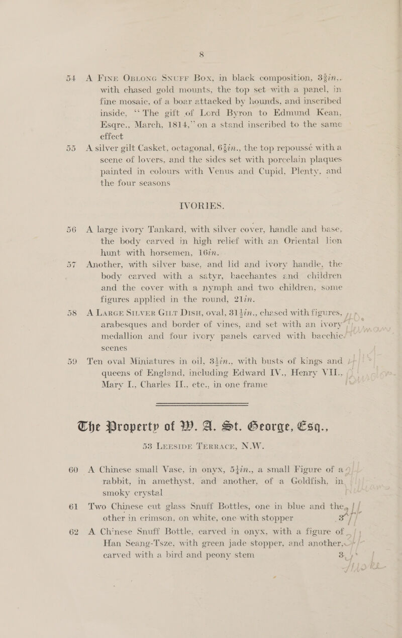 54 A Fine Ostonc SNurFr Box, in black composition, 33¢n.,. with chased gold mounts, the top set with a panel, in fine mosaic, of a boar attacked by hounds, and inscribed inside, ‘‘ The gift of Lord Byron to Edmund Kean, Esqre., March, 1814,’ on a stand inscribed to the same effect | A silver gilt Casket, octagonal, 6f0n., the top repoussé witha scene of lovers, and the sides set with porcelain plaques painted in colours with Venus and Cupid, Plenty, and the four seasons | On Or IVORIES. 56 A large ivory Tankard, with silver cover, handle and base. the body carved in high relief with an Oriental lon hunt with horsemen, 167n. Another, with silver base, and lid and ivory handle, the body carved with a satyr, bacchantes and children and the cover with a nymph and two children, some figures applied in the round, 21zn. Ot “I 58 &lt;A LARGE SILVER Gir Dish, oval, 3147n., chased with figures, , arabesques and border of vines, and set with an ivory’, medallion and four ivory panels carved with bacchic. scenes | 59 Ten oval Miniatures in oil, 347n., with busts of kings and , queens of England, including Edward IV., Henry VII.. Mary I., Charles I1., etc., in one frame The Property of W. 4. St. Georae, €50., 58 LeEsIpDE TEerRRace, N.W. 60 A Chinese small Vase, in onyx, 540n., a small Figure of a+ rabbit, in amethyst, and another, of a Goldfish, in smoky crystal 61 Two Chinese cut glass Snuff Bottles, one in blue and the, Lf other in crimson, on white, one with stopper J] 62 A Chinese Snuff Bottle, carved in onyx, with a figure of _ | | Han Seang-Tsze, with green jade stopper, and another, earved with a bird and peony stem ob de