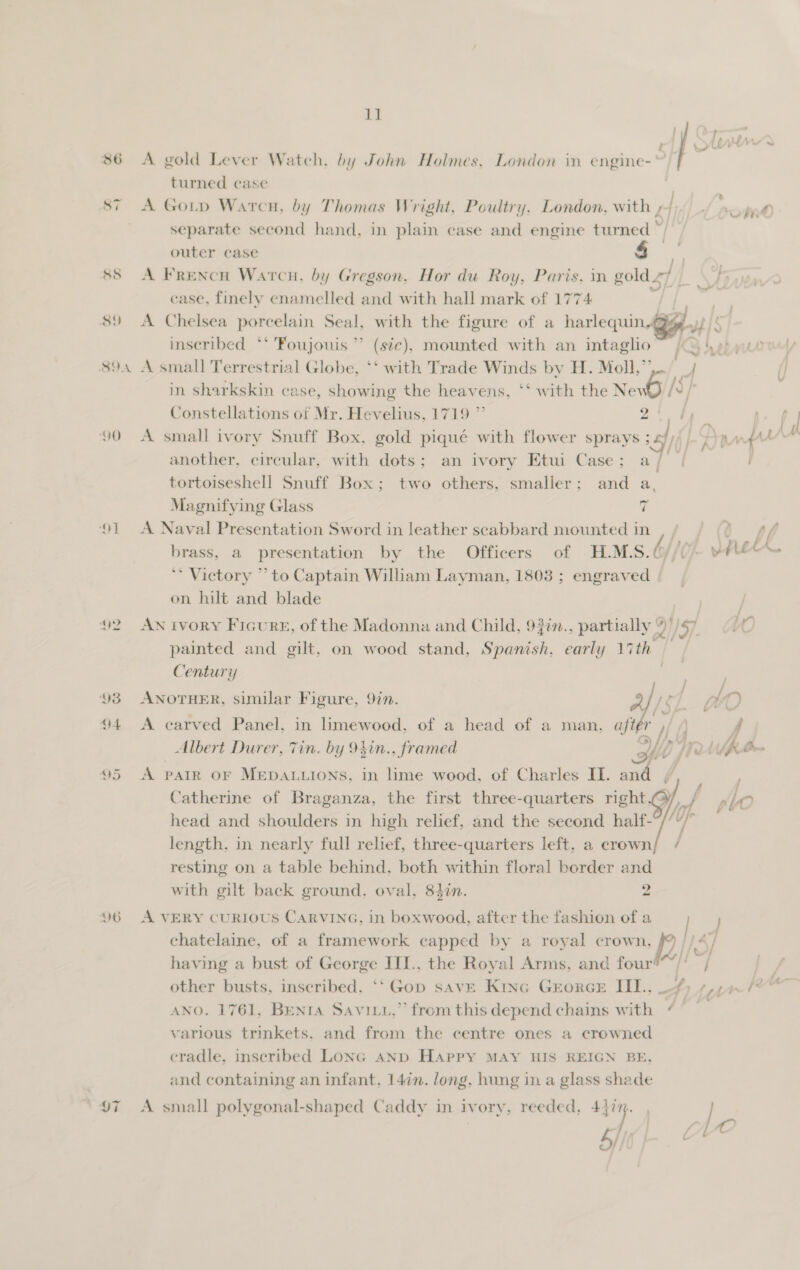  86 A gold Lever Watch, by John Holmes, London in engine- : turned case | 87 A GoLp Warcu, by Thomas Wright, Poultry. London, with ,/ separate second hand, in plain case and engine turned ~ outer case 4 88 A Frencn Warcn., by Gregson, Hor du Roy, Paris, in gold 4 r ‘case, finely enamelled and with hall mark of 1774 . 89 A Chelsea porcelain Seal, with the figure of a harlequin,.@g if fie inseribed ‘* 'Foujouis ’’ (sic), mounted with an intagho~ | ° \ 894 A small Terrestrial Globe, ‘‘ with Trade Winds by H. Moll,”’ ie in sharkskin case, showing the heavens, ‘‘ with the Ney WOi/s J Constellations of Mr. Hevelius, 1719 ” oy ee 90 A small ivory Snuff Box, gold piqué with flower sprays SG] RX another, circular, with dots; an ivory Etui Case; a / tortoiseshell Snuff Box; two others, smaller: and a, Magnifying Glass 7 91 A Naval Presentation Sword in leather scabbard mounted in * Victory ’’ to Captain Wiliam Layman, 1803 ; engraved on hilt and blade 92. AN ivory FicurE, of the Madonna and Child, 937n., partially ” 57 painted and gilt, on wood stand, Spanish, early 17th Century  93 ANOTHER, similar Figure, 9in. 94 A carved Panel. in limewood, of a head of a man, aftér , ~ fils D) fry Albert Durer, Tin. by 94in., framed fl 95 A parr or MEpALuions, in lime wood, of Charles IL. and Catherine of Braganza, the first three-quarters right.) head and shoulders in high relief, and the second half- length, in nearly full relief, three-quarters left, a crown resting on a table behind, both within floral border and with gilt back ground. oval, 82in. 2  96 A VERY CURIOUS CARVING, in boxwood, after the fashion of a — chatelaine, of a framework capped by a royal crown, &gt; | hey having a bust of George III., the Royal Arms, and four!“/! other busts, inscribed, *‘ Gop save Kinc GEorGE III., 4) ¢,7+ ANO. 1761, Benta Savity,” from this depend chains with (° various trinkets. and from the centre ones a crowned cradle, inscribed Lonc AND Happy MAY HIS REIGN BE, and containing an infant, 147n. long, hung in a glass shade 97 A small polygonal-shaped Caddy in ivory, reeded, 437%. | sf [A wy,