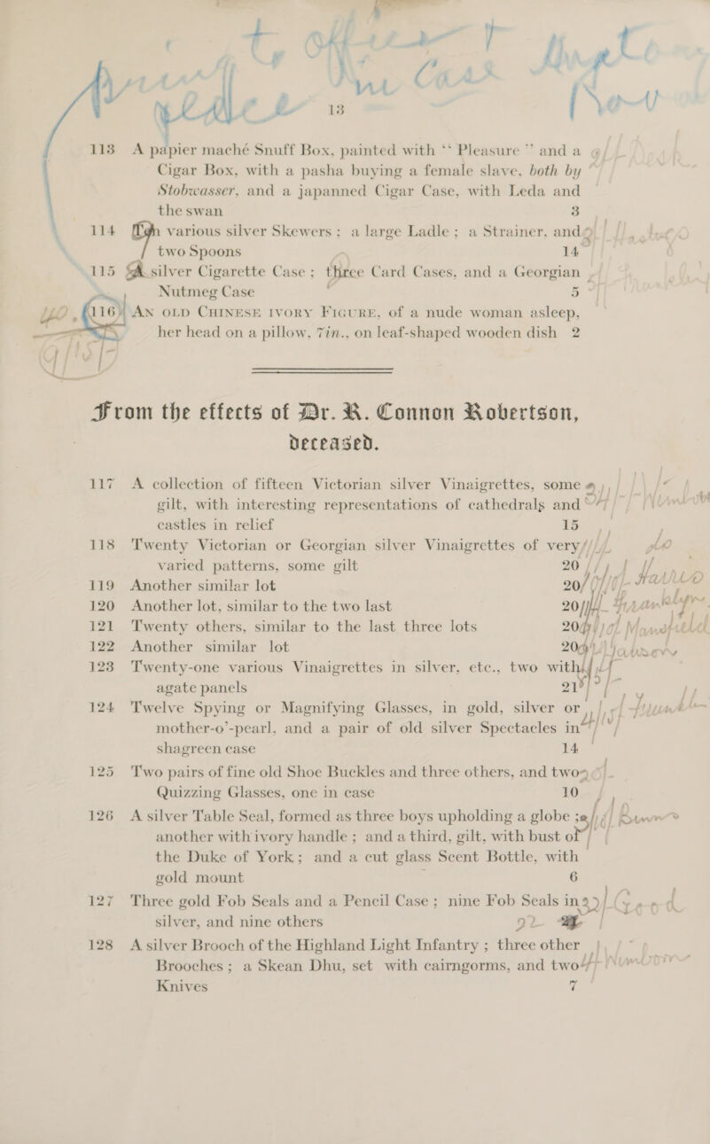 P+ often not aa. fn TM (gas AL\ Nf (ru Ww . . ; bs f ~ 1 . ° Ec 99 113 A papier maché Snuff Box, painted with ‘* Pleasure ” and a Cigar Box, with a pasha buying a female slave, both by Stobwasser, and a japanned Cigar Case, with Leda and usar. the swan 3 114 op various silver Skewers; a large Ladle; a Strainer, and © two Spoons 14 115 SA silv er Cigarette Case; three Card Cases, and a Georgian | Nutmeg Case 5 AN OLD CHINESE IVORY FicuRE, of a nude woman asleep, her head on a pillow, 7in., on leaf-shaped wooden dish 2  Hrom the effects of Br. R. Connon Robertson, Deceased. 117 A collection of fifteen Victorian silver Vinaigrettes, some # |, . ° i - of s// lf gilt, with interesting representations of cathedrals and“) | ||  castles in relief Tih, 118 ‘Twenty Victorian or Georgian silver Vinaigrettes of sty varied patterns, some gilt I | i. » es 119 Another similar lot 0/ Of v 120 Another lot, similar to the two last 20/] f/ Hh Lian” aly 121 Twenty others, similar to the last three lots 20Q4, rN lat eel 122 Another similar lot 200 io hsery 123 Twenty-one various Vinaigrettes in silver, etc., two with) agate panels ; 219) ry | 124 Twelve Spying or Magnifying Glasses, in gold, silver or. SU Unrr— ali ) } / mother-o’-pearl, and a pair of old silver Spectacles in shagreen case ae 125 Two pairs of fine old Shoe Buckles and three others, and two ¢ Quizzing Glasses, one in case 16_ |  126 A silver Table Seal, formed as three boys upholding a globe 5 dk Kun ner another withivory handle ; and a third, gilt, with bust of | | the Duke of York; and a cut glass Scent Bottle, with 3 i gold mount 6 127 Three gold Fob Seals and a Pencil Case ; nine Fob Seals oe] C at silver, and nine others 92 ea 128 A silver Brooch of the Highland Light Infantry ; ee other | Brooches ; a Skean Dhu, set with cairngorms, and two)’ ‘ Knives | 7