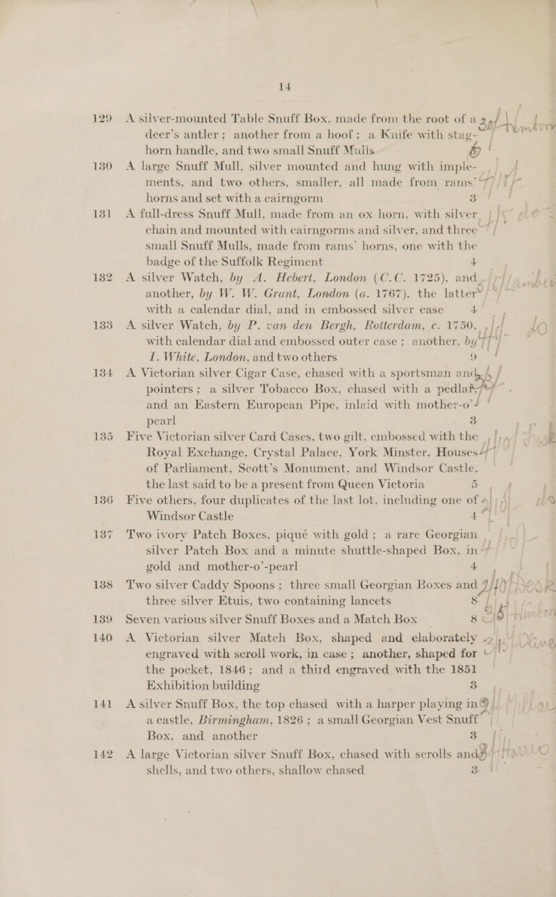 129 150 131 132 133 134 136 137 141 14 horn handle, and two small Snuff Mulis horns and set with a cairngorm 3 badge of the Suffolk Regiment + with a calendar dial, and in embossed silver case + I. White, London, and two others 9 pointers; a silver Tobacco Box, chased with a pedla pearl 3 the last said to be a present from Queen Victoria ~ 3 Windsor Castle gold and mother-o’-pearl 4 al three silver Etuis, two containing lancets Seven various silver Snuff Boxes and a Match Box 5 by, Exhibition building 3 | . Box, and another 3 f ; : shells, and two others, shallow chased 3 i i f bm Y¥ ern i