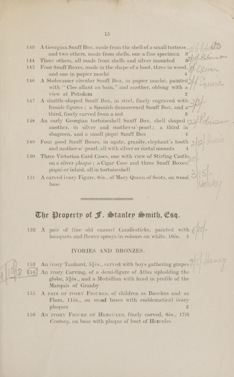 143 A Georgian Snuff Box. made from the shell of a small tortoise, and two others, made from shells, one a fine specimen 3°)» p 144 Three others, all made from shells and silver mounted 34] / i and one in papier maché Dae j with ‘* Cloe allant au bain,” and another, oblong with a / view at Potsdam 2 147 A shuttle-shaped Snuff Box, in steel, finely engraved with _&gt;/2 fe: female figures ; a Spanish damascened Snuff Box, and = “ third, finely carved from a nut eo 2B another, in silver and mother-o’-pearl: a third in shagreen, and a small pique Snuff Box 4 149 Four good Snuff Boxes, in agate, granite, elephant’s tooth » | [2 and mother-o’-pearl, all with silver or metal mounts 4 | 150 Three Victorian Card Cases, one with view of Stirling Castle, , [ ona silver plaque; a Cigar Case and three Snuff Boxes? pique or inlaid, all in tortoiseshell noe e. 151 A carved ivory Figure, 8in., of Mary Queen of Scots, on wood “|: © i | f \8 Che Property of HF. Stanley Smith, Esq. | 152 A pair of fine old enamel Candlesticks, painted with ¢ |, Ne bouquets and flower sprays in colours on white, 10in. 4 IVORIES AND BRONZES. O}4 globe, 53in., and a Medallion with head in profile of the Marquis of Granby 155 A PAIR oF Ivory Ficures, of children as Bacchus and as Flora, 1lin., on wood bases with emblematical ivory plaques 2 156 AN Ivory FicurE or HERCULES, finely carved, 6in., 17th Century, on base with plaque of bust of Hercules