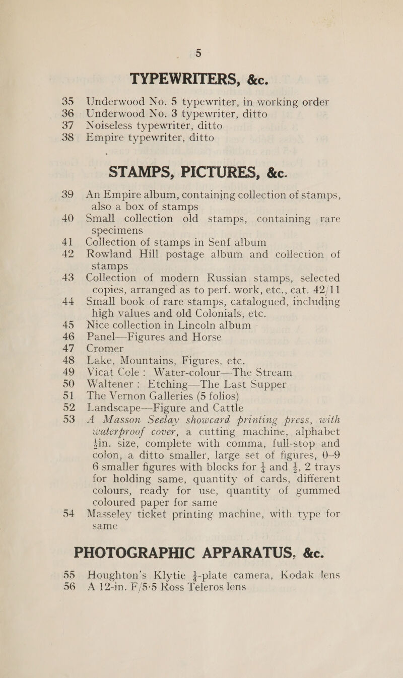 35 36 37 38 39 40 4] 42 43 44 45 46 47 48 49 30) a1 52 53 54 5 TYPEWRITERS, &amp;c. Underwood No. 5 typewriter, in working order Underwood No. 3 typewriter, ditto Noiseless typewriter, ditto Empire typewriter, ditto STAMPS, PICTURES, &amp;c. An Empire album, containing collection of stamps, also a box of stamps small collection old stamps, containing rare specimens Collection of stamps in Senf album Rowland Hill postage album and collection of stamps Collection of modern Russian stamps, selected copies, arranged as to perf. work, etc., cat. 42/11 Small book of rare stamps, catalogued, including high values and old Colonials, etc. Nice collection in Lincoln album - Panel—Figures and Horse Cromer Lake, Mountains, Figures, etc. Vicat Cele: Water-colour—The Stream Waltener: Etching—The Last Supper The Vernon Galleries (5 folios) Landscape—Figure and Cattle A Masson Seelay showcard printing press, with waterproof cover, a cutting machine, alphabet sin. size, complete with comma, full-stop and colon, a ditto smaller, large set of figures, 0-9 6 smaller figures with blocks for 4 and $, 2 trays for holding same, quantity of cards, different colours, ready for use, quantity of gummed coloured paper for same Masseley ticket printing machine, with type for same 55 56 Houghton’s Klytie 4-plate camera, Kodak lens A 12-in. F/5-5 Ross Teleros lens