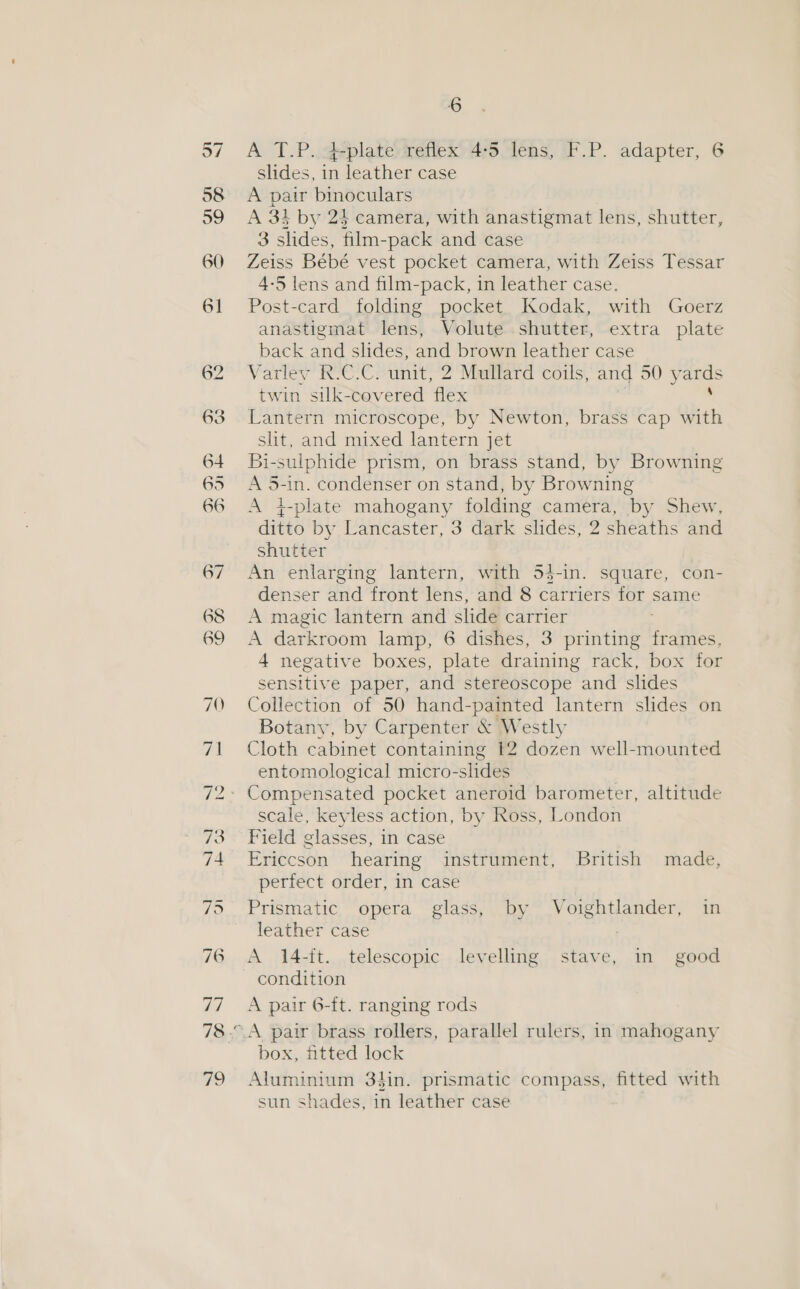 26 A T.P.:4-plate reflex 4-5 lens, F.P. adapter, 6 slides, in leather case A pair binoculars A 31 by 24 camera, with anastigmat lens, shutter, 3 slides, film-pack and case Zeiss Bébé vest pocket camera, with Zeiss Tessar 4-5 lens and film-pack, in leather case. Post-card folding pocket Kodak, with Goerz anastigmat lens, Volute shutter, extra plate back and slides, and brown leather case Varley R.C.C. unit, 2 Mullard coils, and 30) — twin silk-covered flex Lantern microscope, by Newton, brass cap with slit, and mixed lantern jet Bi-sulphide prism, on brass stand, by Browning A 5-1n. condenser on stand, by Browning A 4-plate mahogany folding camera, by Shew, ditto by Lancaster, 3 dark slides, 2 sheaths and shutter An enlarging lantern, with 54-in. square, con- denser and front lens, and 8 carriers for | same A magic lantern and slide carrier A darkroom lamp, 6 dishes, 3 printing frames, 4 negative boxes, plate draining rack, box for sensitive paper, and stereoscope and slides Collection of 50 hand-painted lantern slides on Botany, by Carpenter &amp; Westly Cloth cabinet containing 12 dozen well-mounted entomological micro-slides scale, keyless action, by Ross, London perfect order, in case Prismatic opera glass, by Voightlander, in leather case : A 14-ft. telescopic levelling stave, in’ good condition A pair 6-ft. ranging rods box, fitted lock Aluminium 34in. prismatic compass, fitted with sun shades, in leather case :