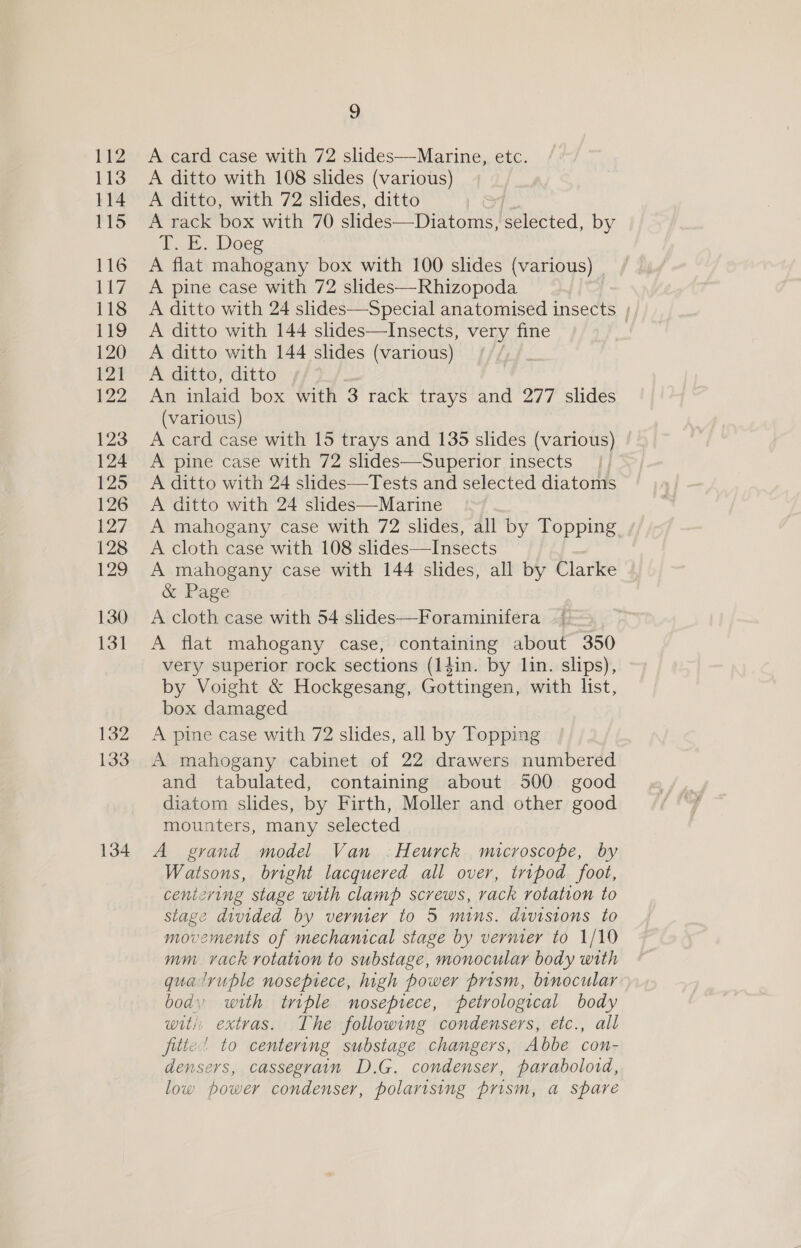 134 ~) A ditto with 108 slides (various) A rack box with 70 slides—Diatoms, eeibeied, by ht. Doeg A flat mahogany box with 100 slides (various) A ditto with 24 slides—Special anatomised insects A ditto with 144 slides—Insects, very fine A ditto with 144 slides (various) 3 An inlaid box with 3 rack trays and 277 slides (various) A card case with 15 trays and 135 slides (various) A pine case with 72 slides—Superior insects |. A ditto with 24 slides—Tests and selected diatoms A ditto with 24 slides—Marine A mahogany case with 72 slides, all by Topping A cloth case with 108 slides—Insects A mahogany case with 144 slides, all by Clarke &amp; Page A cloth case with 54 slides—Foraminifera A flat mahogany case, containing about 350 very superior rock sections (14in. by lin. slips), by Voight &amp; Hockgesang, Gottingen, with list, box damaged A pine case with 72 slides, all by Topping and tabulated, containing about 500 good diatom slides, by Firth, Moller and other good mounters, many selected A grand model Van ;Heurck microscope, by Watsons, bright lacquered all over, tripod foot, centzving stage with clamp screws, rack rotation to stage divided by vermer to 5 mins. divisions to movements of mechamcal stage by vermer to 1/10 mm vack rotation to substage, monocular body with qualruple nosepiece, high power prism, binocular body with triple nosepiece, petrological body witi, extras. The following condensers, etc., all fitte’ to centering substage changers, Abbe con- densers, cassegrain D.G. condenser, paraboloid, low power condenser, polarising prism, a spare