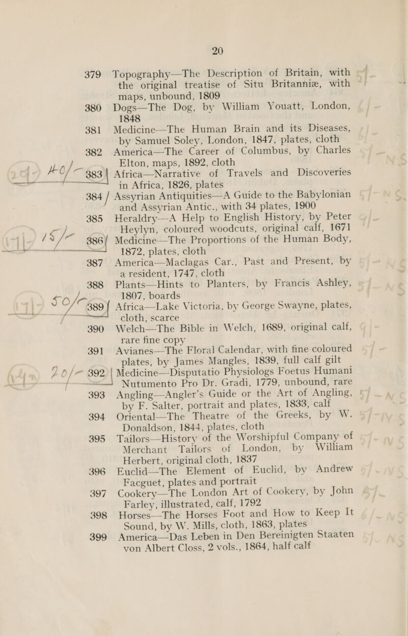 379 Topography—The Description of Britain, with the original treatise of Situ Britannie, with maps, unbound, 1809 380 Dogs—The Dog, by William Youatt, London, 1848 381 Medicine-——The Human Brain and its Diseases, by Samuel Soley, London, 1847, plates, cloth 382 America—The Career of Columbus, by Charles r LO an Elton, maps, 1892, cloth aT [ © 383 | Africa—Narrative of Travels and Discoveries — fa in Africa, 1826, plates 384 / Assyrian Antiquities—A Guide to the Babylonian and Assyrian Antic., with 34 plates, 1900 385 Heraldry—-A Help to English History, by Peter  if Heylyn, coloured woodcuts, original calf, 1671 t | /* 886{ Medicine—The Proportions of the Human Body, ee erent 1872, plates, cloth 387. America—Maclagas Car., Past and Present, by a resident, 1747, cloth 388 Plants—Hints to Planters, by Francis Ashley, SO 1807, boards > 389 { Africa—Lake Victoria, by George Swayne, plates, gee cloth, scarce 390 Welch—The Bible in Welch, 1689, original calf, rare fine copy 391 Avianes—The Floral Calendar, with fine coloured sates plates, by James Mangles, 1839, full calf gilt / 6/ 392, | Medicine—Disputatio Physiologs Foetus Humani het Nutumento Pro Dr. Gradi, 1779, unbound, rare 393 Angling—Angler’s Guide or the Art of Angling, | by F. Salter, portrait and plates, 1833, calf 394 Oriental—The Theatre of the Greeks, by W. Donaldson, 1844, plates, cloth 395 Tailors—History of the Worshipful Company of Merchant Tailors of London, by William ~ Herbert, original cloth, 1837 396 Euclid—The Element of Euclid, by Andrew Facguet, plates and portrait 397 Cookery—The London Art of Cookery, by John Farley, illustrated, calf, 1792 398 Horses—-The Horses Foot and How to Keep It Sound, by W. Mills, cloth, 1863, plates 399 America—Das Leben in Den Bereinigten Staaten von Albert Closs, 2 vols., 1864, half calf