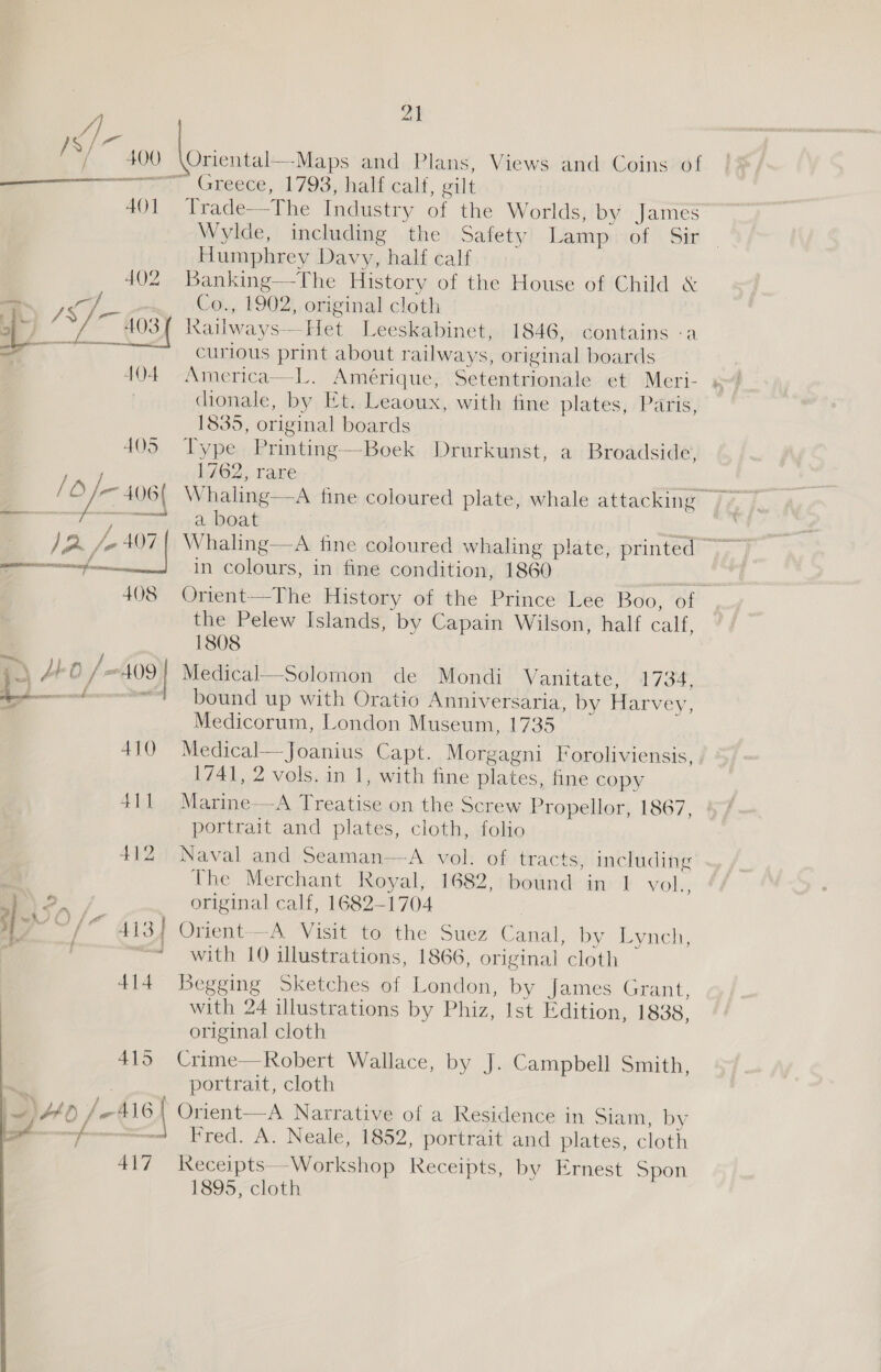 ZI a v . 4 . ~ / 400 \Oriental—-Maps and Plans, Views and Coins of oo ten) Greece, 1793,ihalficalf, gilt 401 Trade—The Industry of the Worlds, by James Wylde, including the Safety Lamp of Sir | Humphrey Davy, half calf 402 Banking—-The History of the House of Child &amp; S | Co., 1902, original cloth Hg 1S ~_ 403) Railways—Het Leeskabinet, 1846, contains -a a, 4 curious print about railways, original boards 404 America—L. Amérique, Setentrionale et Meri- s dionale, by Et. Leaoux, with fine plates, Paris, 1835, original boards 4035 Type Printing—Boek Drurkunst, a Broadside, 1762, rare —— nrvexexsaa CRN a, boat aati nee in colours, in fine condition, 1860 ¥ 408 Orient——The History of the Prince Lee Boo, of the Pelew Islands, by Capain Wilson, half calf, 1808 \ 40 /—409) Medical—Solomon de Mondi Vanitate, 1734, eed “7? bound up with Oratio Anniversaria, by Harvey, Medicorum, London Museum, 1735 410 Medical—Joanius Capt. Morgagni Foroliviensis, . 1741, 2 vols. in 1, with fine plates, fine copy 411 Marine—A Treatise on the Screw Propellor, 1867, portrait and plates, cloth, folio 412 Naval and Seaman—aA vol. of tracts, including The Merchant Royal, 1682, bound in 1 vol me). original calf, 1682-1704 ‘Pa “~/“ 413] Orient—A Visit to the Suez Canal, by Lynch, / =&lt; with 10 illustrations, 1866, original cloth 414 Begging Sketches of London, by James Grant, with 24 illustrations by Phiz, Ist Edition, 1838, original cloth 415 Crime—Robert Wallace, by J. Campbell Smith, 2 portrait, cloth i~) Ao /-A16 { Orient—A Narrative of a Residence in Siam, by reece ita Fred. A. Neale, 1852, portrait and plates, cloth 417 leceipts—Workshop Receipts, by Ernest Spon 1895, cloth   Se J 