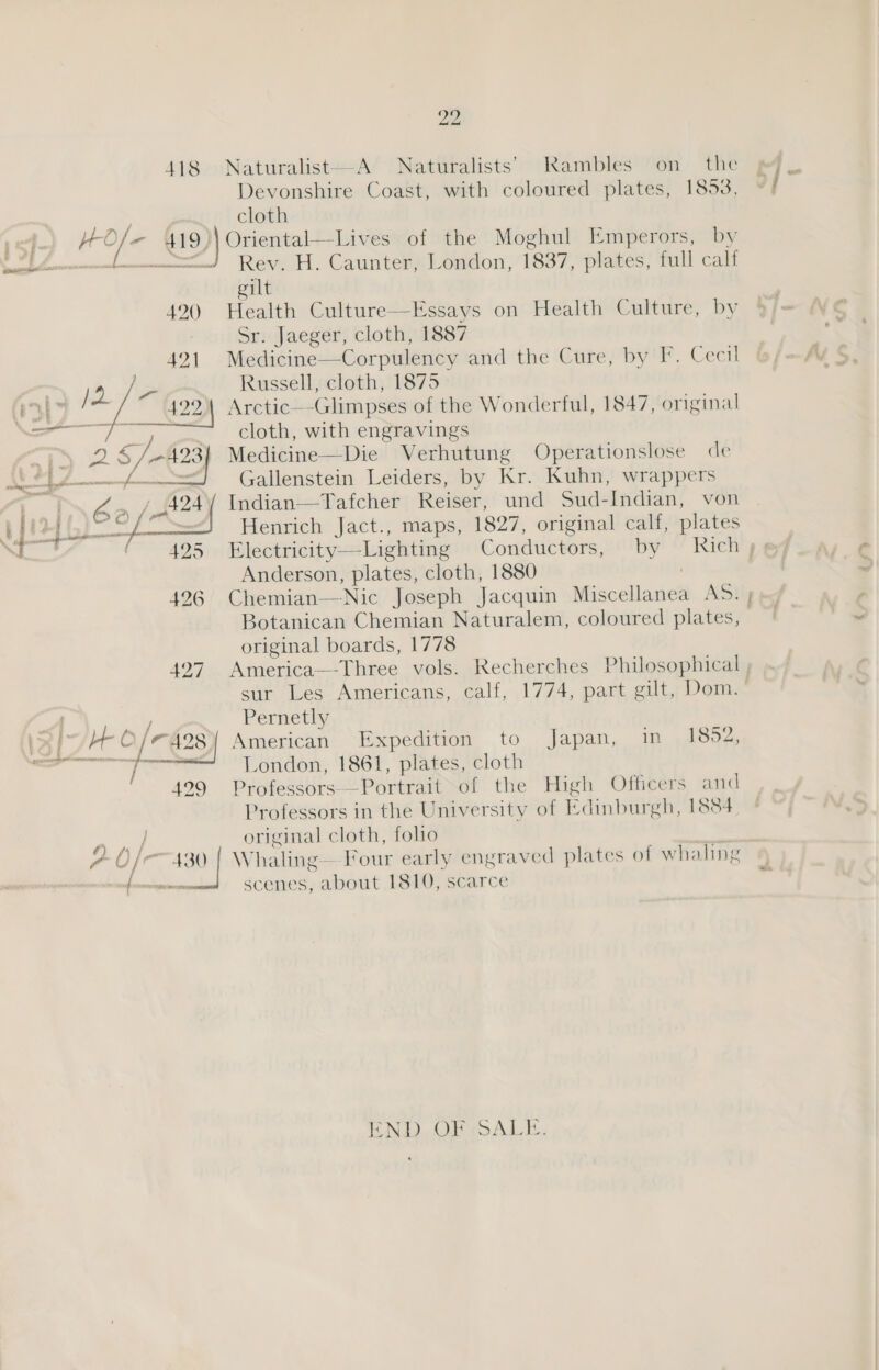 ' 118 Hole 419)| 420 421 | P\6e (et te i aoe 426 427 ’ / 4 29 (A) Af j i “2 ¢ i fe “ ff Vv EE Se eee 22 Naturalist—A Naturalists’ Rambles on the Devonshire Coast, with coloured plates, 1853, cloth Oriental—Lives of the Moghul Emperors, by Rev. H. Caunter, London, 1837, plates, full calf gilt Health Culture—Essays on Health Culture, by Sr. Jaeger, cloth, 1887 Medicine—Corpulency and the Cure, by F. Cecil Russell, cloth, 1875 Arctic—-Glimpses of the Wonderful, 1847, original cloth, with engravings Medicine—Die Verhutung Operationslose de Gallenstein Leiders, by Kr. Kuhn, wrappers Indian—Tafcher Reiser, und Sud-Indian, von Henrich Jact., maps, 1827, original calf, plates Electricity—-Lighting Conductors, by Anderson, plates, cloth, 1880 Botanican Chemian Naturalem, coloured plates, original boards, 1778 Pernetly American Expedition to London, 1861, plates, cloth Professors—Portrait of the High Officers and Professors in the University of Edinburgh, 1884 original cloth, folio Japan, m A602 scenes, about 1810, scarce END. OF ALT.