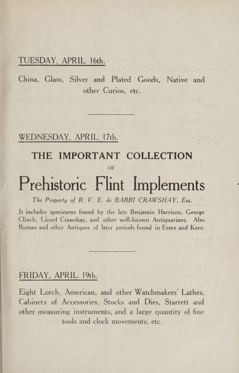  TUESDAY, APRIL 16th. China, Glass, Silver and Plated Goods, Native and WEDNESDAY, APRIL. 17th. THE IMPORTANT COLLECTION OF Prehistoric Flint Implements It includes specimens found by the late Benjamin Harrison, George Clinch, Lionel Crawshay, and other well-known Antiquarians. Also Roman and other Antiques of later periods found in Essex and Kent. FRIDAY, APRIL 19th. Eight Lorch, American, and other Watchmakers’ Lathes, Cabmets of Accessories, Stocks and Dies, Starrett and other measuring instruments, and a large quantity of fine tools and clock movements, etc.