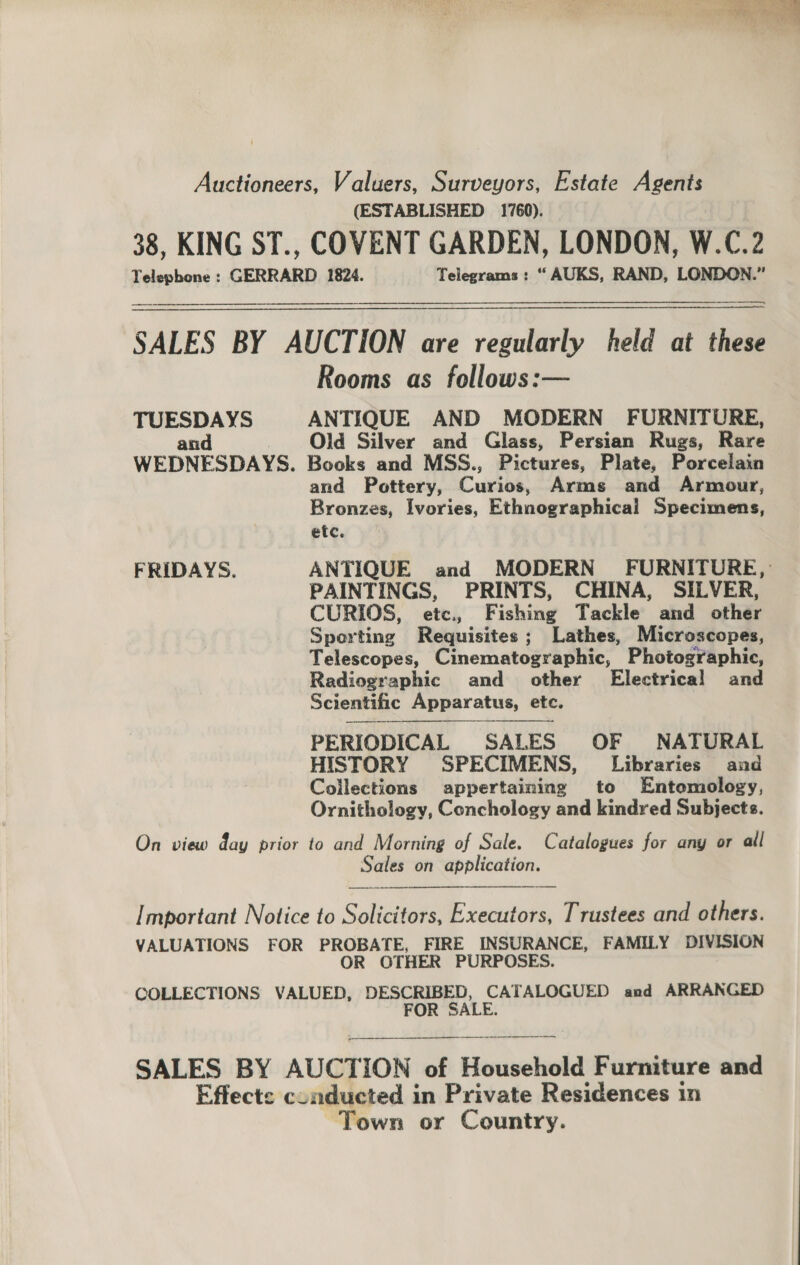 Auctioneers, Valuers, Surveyors, Estate Agents (ESTABLISHED 1760). 38, KING ST., COVENT GARDEN, LONDON, W.C.2 Telepbone : GERRARD 1824. Telegrams: “ AUKS, RAND, LONDON.” eee SALES BY AUCTION are regularly held at these Rooms as follows:— TUESDAYS ANTIQUE AND MODERN FURNITURE, and Old Silver and Glass, Persian Rugs, Rare WEDNESDAYS. Books and MSS., Pictures, Plate, Porcelain and Pottery, Curios Arms and Armour, Bronzes, Ivories, Ethnographical Specimens, etc. FRIDAYS. ANTIQUE and MODERN FURNITURE, PAINTINGS, PRINTS, CHINA, SILVER, CURIOS, etc., Fishing Tackle and other Sporting Requisites; Lathes, Microscopes, Telescopes, Cinematoseapiie: Photographic, Radiographic and other Electrical and Scientific Apparatus, etc. PERIODICAL SALES OF NATURAL HISTORY SPECIMENS, Libraries and Collections appertaining to Entomology, Ornithology, Conchology and kindred Subjects.  On view day prior to and Morning of Sale. Catalogues for any or all Sales on application.   Important Notice to Solicitors, Executors, Trustees and others. VALUATIONS FOR PROBATE, FIRE INSURANCE, FAMILY DIVISION OR OTHER PURPOSES. COLLECTIONS VALUED, DESCRIBED, CATALOGUED and ARRANGED FOR SALE. SALES BY AUCTION of Hinaclvell Furniture and Effects conducted in Private Residences in Town or Country.