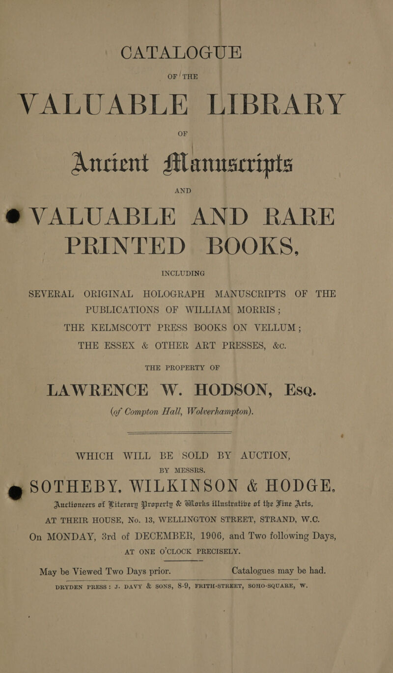 CATALOGUE _ OF | THE VALUABLE LIBRARY Ancient Manuscripts AND @® VALUABLE AND RARE PRINTED BOOKS, INCLUDING SEVERAL ORIGINAL HOLOGRAPH MANUSCRIPTS OF THE PUBLICATIONS OF WILLIAM MORRIS ; THE KELMSCOTT PRESS BOOKS ON VELLUM ; THE ESSEX &amp; OTHER ART PRESSES, &amp;c. THE PROPERTY OF LAWRENCE W. HODSON, Esa. (of Compton Hall, Wolverhampton).   WHICH WILL BE SOLD BY AUCTION, BY MESSRS. &amp; SOTHEBY. WILKINSON &amp; HODGE. Auctioneers of Literary Property &amp; Works illustrative of the Fine Arts, AT THEIR HOUSE, No. 13, WELLINGTON STREET, STRAND, W.C. On MONDAY, 3rd of DECEMBER, 1906, and Two following Days, AT ONE O'CLOCK PRECISELY.  May be Viewed Two Days prior. Catalogues may be had.  DRYDEN PRESS: J. DAVY &amp; SONS, 8-9, FRITH-STREET, SOHO-SQUARE, W,