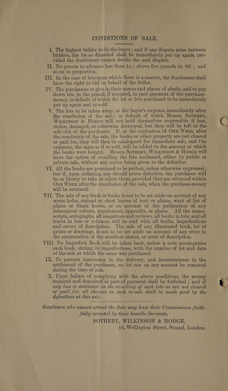 CONDITIONS OF SALE. I. The highest bidder to be the buyer ; and if any dispute arise between bidders, the lot so disputed shall be immediately put up again, pro- vided the Auctioneer cannot decide the said dispute. II. No person to advance less than 1s.; above five pounds 2s. 6d. ; and so on in proportion. TIT. In the case of lots upon which there is a reserve, the Auctioneer shall have the right to bid on behalf of the Seller. IV. The purchasers to give in their names and places of abode, and to pay down 10s. in the pound, if required, in part payment of the purchase- money, in default of which the lot or lots purchased to be immediately put up again and re-sold. V. The lots to be taken away, at the buyer’s expense, immediately after the conclusion of the sale; in default of which Messrs. SoTHEBy, Wiuxinson &amp; Hopce will not hold themselves responsible if lost, stolen, damaged, or otherwise destroyed, but they will be left at the sole risk of the purchaser. If, at the expiration of ONE WEEK after the conclusion of the sale, the books or other property are not cleared or paid for, they will then be catalogued for immediate sale, and the expenses, the same as if re-sold, will be added to the amount at which the books were bought. Messrs. SorHeBy, W1iLKinson &amp; Hoper will have the option of re-selling the lots uncleared, either. by public or private sale, without any notice being given to the defaulter. VI. All the books are presumed to be perfect, unless otherwise expressed ; but if, upon collating, any should prove defective, the purchaser will be at liberty to take or reject them, provided they are returned within OnE WEEK after the conclusion of the sale, when the purchase-money will be returned. VII. The sale of any book or books is not to be set aside on account of any worm holes, stained or short leaves of text or plates, want of list of plates or blank leaves, or on account of the publication of any subsequent volume, supplement, appendix, or plates. All the manu- scripts, autographs, all magazines and reviews, all books in lots, and all tracts in lots or volumes, will be sold with all faults, imperfections and errors of description. The sale of any illustrated book, lot of prints or drawings, is not to be set aside on account of any error in the enumeration of the numbers stated, or error of description. VIII. No Imperfect Book will be taken back, unless a note accompanies each book, stating its imperfections, with the number of lot and date of the sale at which the same was purchased. IX. To prevent inaccuracy in the delivery, and inconvenience in the settlement of the purchases, no lot can on any account be removed during the time of sale. X. Upon failure of complying with the above conditions, the money required and deposited in part of payment shall be forfeited ; and if any loss 1s sustained in the re-selling of such lots as are not cleared or paid for, all charges on such re-sale shall be made good by the defaulters at this sale.  Gentlemen who cannot attend the Sale may have their Commissions faith- Sully executed by their humble Servants, SOTHEBY, WILKINSON &amp; HODGE, 13, Wellington Street, Strand, London.