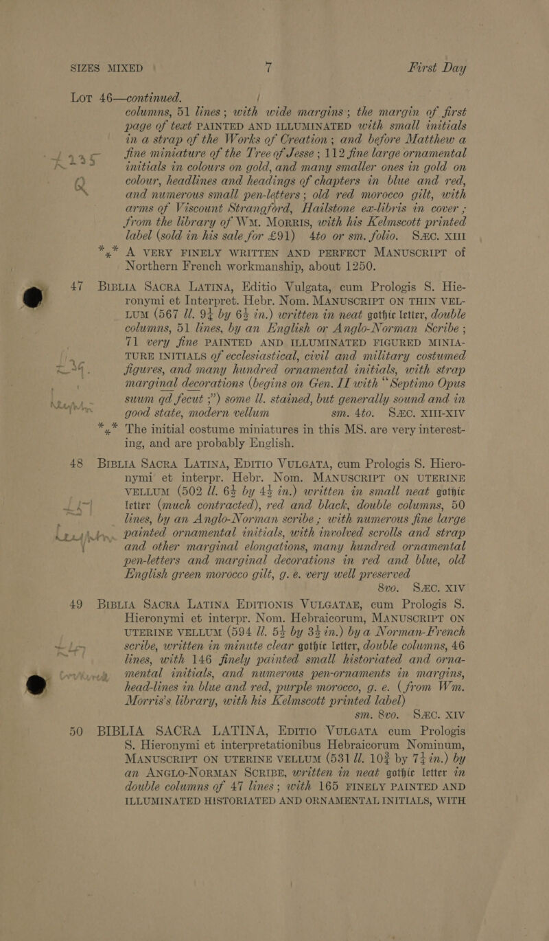 Lot 46—continued. / columns, 51 lines; with wide margins; the margin of first page of text PAINTED AND ILLUMINATED with small initials in a strap of the Works of Creation ; and before Matthew a 44340 Jine miniature of the Tree of Jesse ; 112 fine large ornamental i ht initials in colours on gold, and many smaller ones in gold on fy colour, headlines and headings of chapters in blue and red, and numerous small pen-letters; old red morocco gilt, with arms of Viscount Strangford, Hailstone ea-libris in cover ; Strom the library of Wm. Morris, with his Kelmscott printed label (sold in his sale for £91) 4to or sm. folio. Smo. XutI *,” A VERY FINELY WRITTEN AND PERFECT MANUSCRIPT of Northern French workmanship, about 1250. ronymi et Interpret. Hebr. Nom. MANUSCRIPT ON THIN VEL- Lum (567 Ul. 94 by 64 in.) written in neat gothic letter, double columns, 51 lines, by an English or Anglo-Norman Scribe ; 71 very fine PAINTED AND ILLUMINATED FIGURED MINIA- } TURE INITIALS Of ecclesiastical, civil and military costumed 4 . jigures, and many hundred ornamental initials, with strap marginal decorations (begins on Gen. IT with “ Septimo Opus nie suum qd fecut ;”) some il. stained, but generally sound and in bikdots good state, modern vellum sm. 4t0. SC. XIII-XIV x” The initial costume miniatures in this MS. are very interest- ing, and are probably English. e 47 BipyiA Sacra Latina, Editio Vulgata, cum Prologis S. Hie- 48 BreuiA Sacra LATINA, EDITIO VULGATA, cum Prologis 8S. Hiero- nymi et interpr. Hebr. Nom. MANUSCRIPT ON UTERINE VELLUM (502 Ui. 64 by 44 in.) written in small neat gotite eS letter (much contracted), red and black, double columns, 50 ay lines, by an Anglo-Norman scribe ; with numerous fine large peti. painted ornamental initials, with involved scrolls and strap { and other marginal elongations, many hundred ornamental pen-letters and marginal decorations in red and blue, old English green morocco gilt, g. e. very well preserved 8vo. SAC. XIV 49 BrpuraA SacRA LATINA EDITIONIS VULGATAE, cum Prologis S. Hieronymi et interpr. Nom. Hebraicorum, MANUSCRIPT ON UTERINE VELLUM (594 Ul. 54 by 34 in.) by a Norman-French th scribe, written in minute clear gothic letter, double columns, 46 lines, with 146 finely painted small historiated and orna- Levies mental initials, and numerous pen-ornaments in margins, e ~ head-lines in blue and red, purple morocco, g. e. (from Wim. Morris’s library, with his Kelmscott printed label) sm. 8vo. S&amp;C. XIV 50 BIBLIA SACRA LATINA, EpITIio VuLGATA cum Prologis S. Hieronymi et interpretationibus Hebraicorum Nominum, MANUSCRIPT ON UTERINE VELLUM (531 Ui. 102% by 74 %n.) by an ANGLO-NORMAN SCRIBE, written in neat gothic letter an double columns of 47 lines; with 165 FINELY PAINTED AND ILLUMINATED HISTORIATED AND ORNAMENTAL INITIALS, WITH