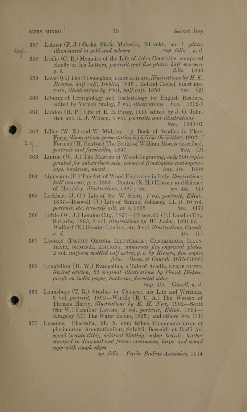 357 of / 358 359 365 368 370 Lehner (F. J.) Ceska Skola Malirska, XI veku, no. 1, plates illuminated in gold and colours roy. folio. n.d. Leslie (C. R.) Memoirs of the Life of John Constable, composed chiefly of his Letters, portrait and fine plates, half morocco, g. te folio. 1893 Lever (C.) The O’Donoghue, FIRST EDITION, ¢llustrations by H.K. Browne, half calf, Dublin, 1845 ; Roland Cashel, FIRST EDI- TION, illustrations by Phiz, half calf, 1850 8vo. (2) Library of Liturgiology and Ecclesiology for English Readers, edited by Vernon Staley, 7 vol. dllustrations 8vo. 1902-5 Liddon (H. P.) Life of E. B. Pusey, D.D. edited by J. O. John- ston and R. J. Wilson, 4 vol. portraits and illustrations 8vo. 1893-97 Lilley (W. E.) and W. Midgley. A Book of Studies in Plant Form, ¢/ustrations, presentation copy from the author, 1902— Forman (H. Berton) The Books of William Morris daseritiod: portrait and facsimiles, 1897 Svo. (9) Linton (W. J.) The Masters of Wood-Engraving, only 500 copies printed for subscribers only, coloured frontispiece and engrav- ings, buckram, uncut - amp. 4to. 1889 Lippmann (F.) The Art of Wood-Engraving in Italy, ¢Wustrations, half morocco, g. t. 1888—Renton (KH. H.) History aud Stionce of Heraldry, cllustrations, 1887 ; ete. sm. 4to. (4) Lockhart (J. G.) Life of Sir W. Shot 7 vol. portrait, Edinb. 1837—Boswell (J.) Life of Samuel Johnson, LL.D. 10 vol. portrait, etc. tree-calf gilt, m. e. 1835 8vo. (17) Loftie (W. J.) London City, 1891—Fitzgerald (P.) London City Suburbs, 1893, 2 vol. ellustrations by W. Luker, 1891-93— Walford (E.) Greater London, ete. 3 vol. illustrations, Cassell, n. d. Sto. (5) Locean (Davip) Oxonta ILLUSTRATA; CANTABRIGIA ILLUS- TRATA, ORIGINAL EDITIONS, numerous fine engraved plates, 2 vol. wniform mottled calf extra, g.e. by Riviere, fine copies folio. Oxon. et Cantab. 1675-(1688) Longfellow (H. W.) Evangeline, a Tale of Acadie, LARGE PAPER, limited edition, 23 original illustrations by Frank Dicksee, proofs on india paper, buckram, floreated sides amp. 4to. Cassell, n. d. Lounsbury (T. R.) Studies in Chaucer, his Life and Writings, 3 vol. portrait, 1892—Windle (B. C. A.) The Wessex of Thomas Hardy, dc adale: by EH. H. New, 1902—Seott (Sir W.) Familiar Letters, 2 vol. portrait, Edinb. 1894— Kingsley (C.) The Water Babee 1895 ; and others. 8vo. (11) Lucanus. Pharsalia, lib. X, cum aaa Commentariorum et plurimorum Annotationibus, Sulpitii, Beroaldi et Badii As- censii (wants title), original binding, oaken boards, leather stamped in diagonal and frame ornaments, large and sound copy with rough edges sm. folio. Paris. Badius Ascensius, 1514