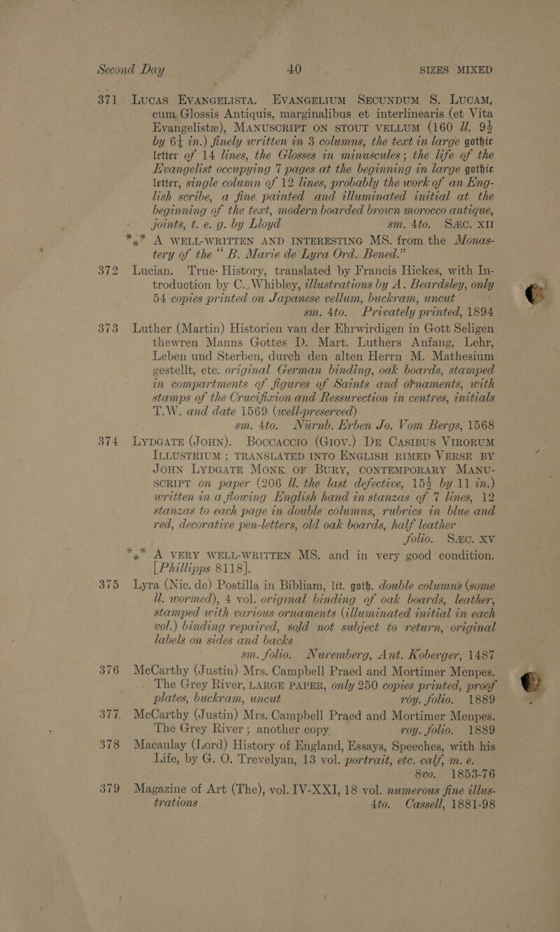 371 Lucas EVANGELISTA. EVANGELIUM SEcuNDUM S. LucaM, cum Glossis Antiquis, marginalibus et interlinearis (et Vita Evangelist), MANUSCRIPT ON STOUT VELLUM (160 Z/. 93 by 64 in.) finely written in 8 columns, the text in large gothic letter of 14 lines, the Glosses in minuscules; the life of the Evangelist occupying 7 pages at the beginning in large gothic letter, st¢rgle column of 12 lines, probably the work of an Eng- lish scribe, a fine painted and illuminated initial at the beginning of the text, modern boarded brown morocco antique, joints, t. e. g. by Lloyd sm. 4to. SC. XII *,* A WELL-WRITTEN AND INTERESTING MS. from the Monas- tery of the ““ B. Marie de Lyra Ord. Bened.” 372 Lucian. True: History, translated by Francis Hickes, with In- troduction by C.-Whibley, zllustrations by A. Beardsley, only 54 copies printed on Japanese vellum, buckram, uncut sm. 4to. Privately printed, 1894 373 Luther (Martin) Historien van der Ehrwirdigen in Gott Seligen thewren Manns Gottes D. Mart. Luthers Anfang, Lehr, Leben und Sterben, durch den alten Herrn M. Mathesium gestellt, etc. original German binding, oak boards, stamped in compartments of figures of Saints and ornaments, with stamps of the Crucifixion and Ressurection in centres, initials T.W. and date 1569. (well-preserved) | / sm. 4to. Nurnb. Erben Jo. Vom Bergs, 1568 374 LypGATE (JoHNn). Boccaccio (Giov.) De Casrpus ViroRUM ILLUSTRIUM ; TRANSLATED INTO ENGLISH RIMED VERSE BY ( JOHN LypGATE Monk oF BURY, CONTEMPORARY MANU- SCRIPT on paper (206 Ul. the last defective, 154 by.11 in.) written in a flowing English hand in stanzas of 7 lines, 12 stanzas to each page in double columns, rubrics in blue and red, decorative pen-letters, old oak boards, half leather Solio. SC. XV *,* A VERY WELL-WRITTEN MS. and in very good condition. [Phillipps 8118]. 375 Lyra (Nic. de) Postilla in Bibliam, lit. goth. double columns (some ll. wormed), 4 vol. orignal binding of oak boards, leather, stamped with various ornaments (illuminated initial in each vol.) binding repaired, sold not subject to return, original labels on sides and backs sm. folio. Nuremberg, Ant. Koberger, 1487 376 McCarthy (Justin). Mrs. Campbell Praed and Mortimer Menpes. The Grey River, LARGE PAPER, only 250 copies printed, proof €  plates, buckram, uncut roy. folio. 1889 : 377. McCarthy (Justin) Mrs. Campbell Praed and Mortimer Menpes. The Grey River; another copy roy. folio. 1889 378 Macaulay (Lord) History of England, Essays, Speeches, with his Life, by G. O. Trevelyan, 13 vol. portrait, etc. calf, m. e. 8vo. 1853-76 379 Magazine of Art (The), vol. IV-XXI, 18 vol. numerous fine tllus- trations 4to. Cassell, 1881-98