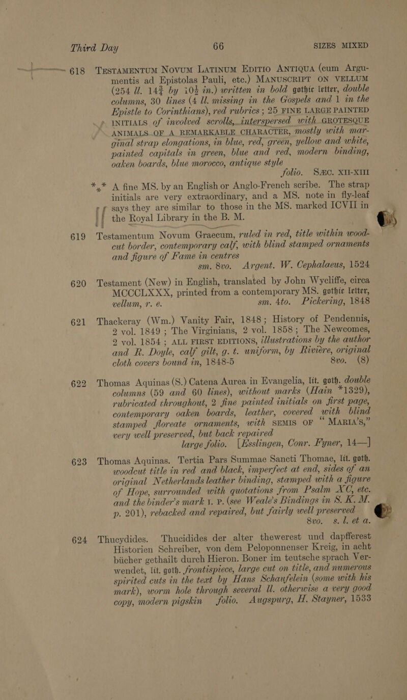 619 620 621 623 624 * mentis ad Epistolas Pauli, etc.) MANUSCRIPT ON VELLUM (254 Ul. 142 by 104% in.) written in bold gothic letter, double columns, 30 lines (4 Ul. missing in the Gospels and | in the Epistle to Oorinthians), red rubrics ; 25 FINE LARGE PAINTED - INITIALS of involved scrolls, interspersed with GROTESQUE ANIMALS_OF A REMARKABLE CHARACTER, mostly with mar- ginal strap elongations, in blue, red, green, yellow and white, painted capitals in green, blue and red, modern binding, oaken boards, blue morocco, antique style folio. SO. XII-XUl * A fine MS. by an English or Anglo-French scribe. The strap initials are very extraordinary, and a MS. note in fly-leat &gt; ¢ says they are similar to those in the MS. marked ICVII in * Testamentum Novum Graecum, ruled in red, title within wood- cut border, contemporary calf, with blind stamped ornaments and figure of Fame in centres sm. 8vo. Argent. W. Cephalaeus, 1524 Testament (New) in English, translated by John Wycliffe, circa MCCCLXXX, printed from a contemporary MS. gothic letter, vellum, r. e. sm. 4to. Pickering, 1848 Thackeray (Wm.) Vanity Fair, 1848; History of Pendennis, 2 vol. 1849 ; The Virginians, 2 vol. 1858; The Newcomes, 2 vol. 1854 ; ALL FIRST EDITIONS, llustrations by the author and R. Doyle, calf gilt, g. t. uniform, by Riviere, original cloth covers bound in, 1848-5 | 8vo. (8) Thomas Aquinas (S.) Catena Aurea in Evangelia, lit. goth. double columns (59 and 60 lines), without marks (Hain *1 329), rubricated throughout, 2 fine painted initials on first page, contemporary oaken boards, leather, covered with blind stamped floreate ornaments, with SEMIS OF “ MARIA’S,” very well preserved, but back repaired large folio. |Esslingen, Conr. Fyner, 14—] Thomas Aquinas. Tertia Pars Summae Sancti Thomae, Itt. goth. woodcut title in red and black, imperfect at end, sides of an original Netherlands leather binding, stamped with a figure of Hope, surrounded with quotations from Psalm XC, ete. and. the binder’s mark 1. P. (see Weale’s Bindings in S. K. M. p. 201), rebacked and repaired, but fairly well preserved : 8vo. s.l. et a. Thucydides. Thucidides der alter thewerest und dapfferest Historien Schreiber, von dem Peloponnenser Kreig, in acht biicher gethailt durch Hieron. Boner im teutsche sprach Ver- wendet, lit. goth. frontispiece, large cut on title, and numerous spirited cuts in the text by Hans Schaufelein (some with his mark), worm hole through several Ul. otherwise a very good copy, modern pigskin folio. Augspurg, H. Stayner, 1533  