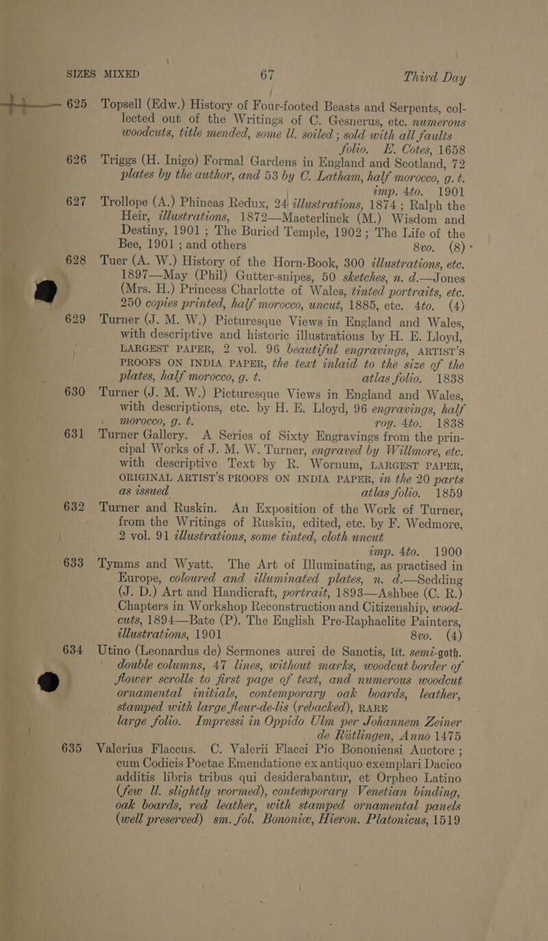 / 625 Topsell (Edw.) History of Four-footed Beasts and Serpents, col- lected out of the Writings of C. Gesnerus, ete. numerous woodcuts, title mended, some Ul. soiled ; sold with all Saults folio. E. Cotes, 1658 626 Triggs (H. Inigo) Formal Gardens in England and Scotland, 72 plates by the author, and 53 by C. Latham, half morocco, g. t. imp. 4to. 1901 627 Trollope (A.) Phineas Redux, 24 illustrations, 1874; Ralph the Heir, tlustrations, 1872—Maeterlinck (M.) Wisdom and Destiny, 1901 ; The Buried Temple, 1902; The Life of the Bee, 1901 ; and others 8vo. (8)° Tuer (A. W.) History of the Horn-Book, 300 illustrations, ete. 1897—May (Phil) Gutter-snipes, 50 sketches, n. d.—Jones (Mrs. H.) Princess Charlotte of Wales, tinted portraits, etc. 250 copies printed, half morocco, uncut, 1885, ete. 4to. (4) 629 Turner (J. M. W.) Picturesque Views in England and Wales, with descriptive and historic illustrations by H. E. Lloyd, LARGEST PAPER, 2 vol. 96 beautiful engravings, ARTIST’S PROOFS ON INDIA PAPER, the teat inlaid to the size of the plates, half morocco, g. t. atlas folio. 1838 630 Turner (J. M. W.) Picturesque Views in England and Wales, with descriptions, etc. by H. E. Lloyd, 96 engravings, half 1 morocco, g. t. roy. 4to. 1838 631 Turner Gallery. A Series of Sixty Engravings from the prin- cipal Works of J. M. W. Turner, engraved by Willmore, ete. with descriptive Text by R. Wornum, LARGEST PAPER, ORIGINAL ARTIST'S PROOFS ON INDIA PAPER, 77 the 20 parts | as issued atlas folio. 1859 _ 632 Turner and Ruskin. An Exposition of the Work of Turner, from the Writings of Ruskin, edited, etc. by F. Wedmore, 2 vol. 91 cllustrations, some tinted, cloth uncut imp. 4to.. 1900  Europe, coloured and illuminated plates, n. d.—Sedding (J. D.) Art and Handicraft, portrait, 1893—Ashbee (C. R.) Chapters in Workshop Reconstruction and Citizenship, wood- cuts, 1894—Bate (P). The English Pre-Raphaelite Painters, illustrations, 1901. 8vo. (4) Utino (Leonardus de) Sermones aurei de Sanctis, lit. sem-goth. ' double columns, 47 lines, without marks, woodcut border of flower scrolls to first page of teat, and numerous woodcut ornamental initials, contemporary oak boards, leather, stamped with large fleur-de-lis (rebacked), RARE large folio. Impressi in Oppido Ulm per Johannem Zeiner . de Riutlingen, Anno 1475 635 Valerius Flaccus. C. Valerii Flacci Pio Bononiensi Auctore ; cum Codicis Poetae Emendatione ex antiquo exemplari Dacico additis libris tribus qui desiderabantur, et Orpheo Latino (few Ul. slightly wormed), contemporary Venetian binding, oak boards, red leather, with stamped ornamental panels (well preserved) sm. fol. Bononic, Hieron. Platonicus, 1519