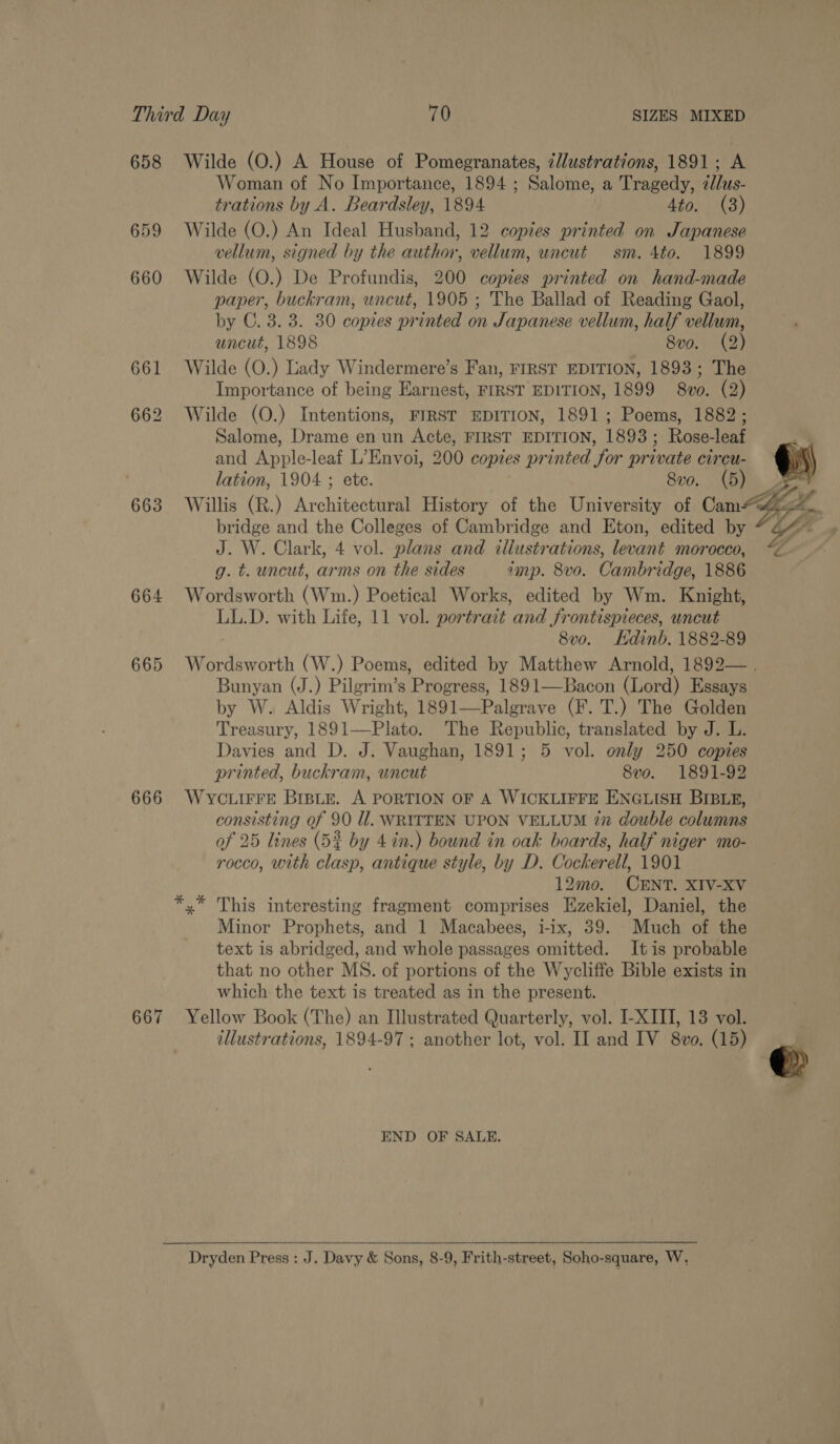 658 Wilde (O.) A House of Pomegranates, zllustrations, 1891; A Woman of No Importance, 1894 ; Salome, a Tragedy, zllus- trations by A. Beardsley, 1894 4to. (3) 659 Wilde (O.) An Ideal Husband, 12 copies printed on Japanese vellum, signed by the author, vellum, uncut sm. 4to. 1899 660 Wilde (O.) De Profundis, 200 copies printed on hand-made paper, buckram, uncut, 1905 ; The Ballad of Reading Gaol, by C. 3. 3. 30 copies printed on Japanese vellum, half vellum, uncut, 1898 8vo. (2) 661 Wilde (O.) Lady Windermere’s Fan, FIRST EDITION, 1893; The Importance of being Earnest, FIRST EDITION, 1899 8vo. (2) 662 Wilde (O.) Intentions, FIRST EDITION, 1891; Poems, 1882; Salome, Drame en un Acte, FIRST EDITION, 1893; Rose-leaf and Apple-leaf L’Envoi, 200 copies printed for private circu- lation, 1904 ; ete. 8v0. (5) 4 663 Willis (R.) Architectural History of the University of Cam hh, bridge and the Colleges of Cambridge and Eton, edited by * 2 J. W. Clark, 4 vol. plans and illustrations, levant morocco, “ g. t. uncut, arms on the sides imp. 8vo. Cambridge, 1886 664 Wordsworth (Wm.) Poetical Works, edited by Wm. Knight, LL.D. with Life, 11 vol. portrait and frontispieces, uncut 8v0o. Kdinb. 1882-89 665 Wordsworth (W.) Poems, edited by Matthew Arnold, 1892— . Bunyan (J.) Pilgrim’s Progress, 1891—-Bacon (Lord) Essays by W. Aldis Wright, 1891—Palgrave (F. T.) The Golden Treasury, 1891—Plato. The Republic, translated by J. L. Davies and D. J. Vaughan, 1891; 5 vol. only 250 copies printed, buckram, uncut 8vo. 1891-92 666 Wyc.irre BrBLte. A PORTION OF A WICKLIFFE ENGLISH BIBLE, consisting of 90 ll. WRITTEN UPON VELLUM in double columns af 25 lines (5% by 4 in.) bound in oak boards, half niger mo- rocco, with clasp, antique style, by D. Cockerell, 1901 12mo. CENT. XIV-XV x’ This interesting fragment comprises Ezekiel, Daniel, the Minor Prophets, and 1 Macabees, i-ix, 39. Much of the text is abridged, and whole passages omitted. Itis probable that no other MS. of portions of the Wycliffe Bible exists in which the text is treated as in the present. 667 Yellow Book (The) an Illustrated Quarterly, vol. I-XIII, 13 vol. illustrations, 1894-97 ; another lot, vol. II and IV 8vo. (15)    END OF SALE. Dryden Press : J. Davy &amp; Sons, 8-9, Frith-street, Soho-square, W,