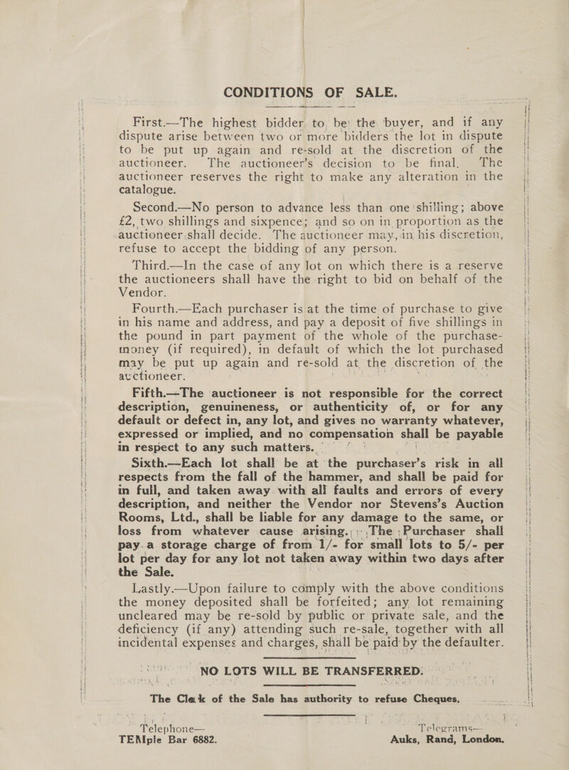 tom i eee pegiemasn iar Sea see Sts Sy ES SNE oe SE ie I eT At CONDITIONS OF SALE.   First-—-The highest bidder to, be: the. buyer, and if any to be put up again and re-sold at the discretion of the auctioneer. The auctioneer’s decision to be final, The auctioneer reserves the right to make any alteration in the catalogue. Second.—No person to advance leas than one ‘shilling; above £2, two shillings and sixpence; and so on in proportion as the auctioneer shall decide. The auctioneer may, in his discretion, refuse to accept the bidding of any person. Third.—In the case of any lot on which there is a reserve the auctioneers shall have the right to bid on behalf of the Vendor. Fourth.—Each purchaser is at the time of purchase to give in his name and address, and pay a deposit of five shillings in the pound in part payment of the whole of the purchase- money (if required), in default of which the lot purchased may be put up again and re- sold at, the piscre 110} of the av ctiorieer. | Fifth.-The ‘auctioneer is not responsible for the correct description, genuineness, or authenticity of, or for any default or defect in, any lot, and gives no warranty whatever, expressed or implied, and no compensation shall be pavalie in respect to any such matters.“ i Sixth.—Each lot shall be at ‘the plrchaser’s risk in all respects from the fall of the hammer, and shall be paid for in full, and taken away. with all faults and errors of every Re scription, and neither the Vendor nor Stevens’s Auction Rooms, Ltd., shall be liable for any ommaEe to the same, or loss from whatever .cause arising.,.,The Purchaser shall pay.a. storage charge of from 1/- feo small lots to 5/- per lot per day for any lot not taken away within two days after the Sale. Lastly—Upon failure to comply with the above conditions the money deposited shall be forfeited; any lot remaining uncleared may be re-sold by public or private sale, and the deficiency (if any) attending such re-sale, together with all incidental expenses and charges, shall be paid by the defaulter. te CaN LOTS WILL BE TRANSFERRED. \ Relat:  The Clak of the Sale has authority to refuse MORES | Lae See te A) 3 ae eek TENIple Bar 6882. | -Auks, Rand, London. 