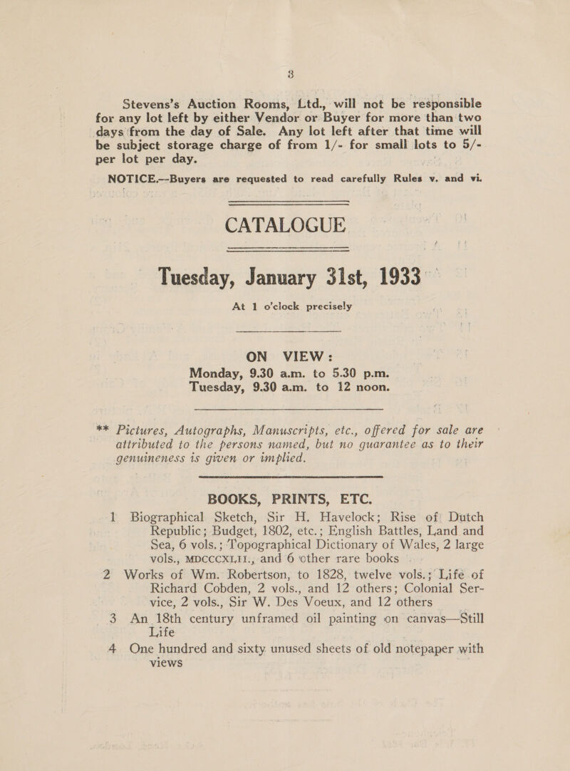 Stevens’s Auction Rooms, Ltd., will not be responsible for any lot left by either Vendor or Buyer for more than two days from the day of Sale. Any lot left after that time will be subject storage charge of from 1/- for small lots to 5/- per lot per day. | NOTICE. —-Buyers are requested to read sareiatly Rules v. and vi. CATALOGUE ~ Tuesday, January 31st, 1933 At 1 o’clock piecizely ON VIEW: Monday, 9.30 a.m. to 5.30 p.m. Tuesday, 9.30 am. to 12 noon. ** Pictures, Autographs, Manuscripts, etc., offered for sale are attributed to the persons named, but no guarantee as to their genuineness is given or implied. a BOOKS, PRINTS, ETC. 1 Biographical Sketch, Sir H. Havelock; Rise of Dutch Republic; Budget, 1802, etc.; English Battles, Land and Sea, 6 vols.; ‘Topographical Dictionary of Wales, 2 large vols., MDCCCXLI1I:, and 6 ‘other rare books | - 2 Works of Wm. Robertson, to 1828, twelve vols.; Lifé of Richard Cobden, 2 vols., and 12 others; Colonial Ser- vice, 2 vols., Sir W. Des Voeux, and 12 ‘others 3. An 18th century unframed oil painting on canvas—Still | Life 4 One hundred and sixty. unused sheets of old notepaper with views