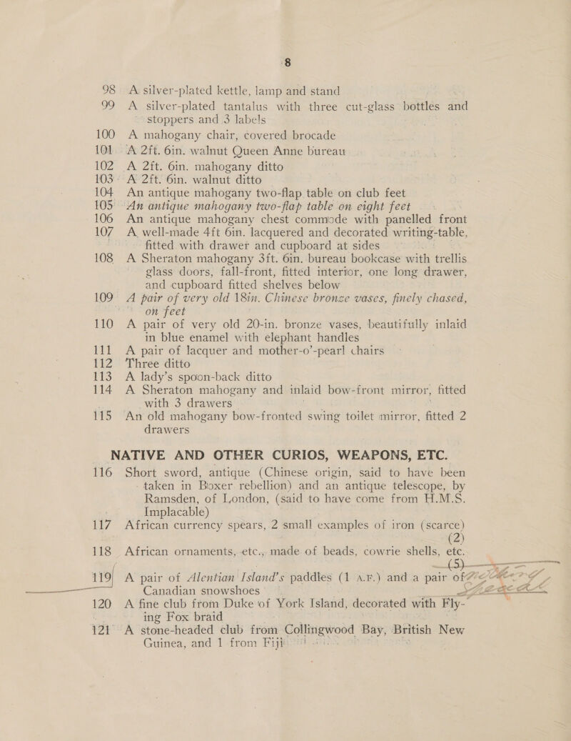 einen TET ‘8 98 A: silver-plated kettle, lamp and stand 99 A silver-plated tantalus with three cut- a bottles nl ~ stoppers and 3 labels 100 A mahogany chair, covered brocade 101. A 2ft. 6in. walnut Queen Anne bureau 102 A 2ft. 6in. mahogany ditto WOS AR 2H Gin. walnut ditto - 104 An antique mahogany two-flap table on club feet 105° An antique mahogany two-flap table on eight feet _ 106 An antique mahogany chest commode with panelled en Fok fitted with drawer and cupboard at sides 108 A Sheraton mahogany 3ft. 6in.-bureau bookcase with trellis glass doors, fall-front, fitted intertor, one long drawer, and cupboard fitted shelves below | 109° A pair of very old 1Sin. Chinese bronze vases, finely chased, on feet 110 A pair of very old 20-in. bronze vases, beautifully inlatd in blue enamel with elephant handles 111 A pair of lacquer and mother-o’-pearl chairs 112 Three ditto 113. A lady’s spoon-back ditto 114. A Sheraton mahogany and inlaid bow-front mirror, fitted ‘ with 3 drawers 115 An old mahogany bow-fronted swing toilet mirror, fitted 2 drawers NATIVE AND OTHER CURIOS, WEAPONS, ETC. 116 Short sword, antique (Chinese origin, said to have been -taken in Biooxer. rebellion) and an antique telescope, by Ramsden, of London, (said to have come from H.M.S. Implacable) 117 African currency spears, 2 small examples | of iron (scarce) (2) 118 African ornaments, -etc., made of beads, cowrie shells, etc. {5) =~ 119} A pair of Alentian' lands paddtes (1 a.r.) anda pair of “ ne OG  120 A fine club from Duke of York Island, decorated with Fy.” a ing Fox braid 121. A stone-headed club sion Collitigwood Bay, British New Guinea, and 1 from Fiji? ..