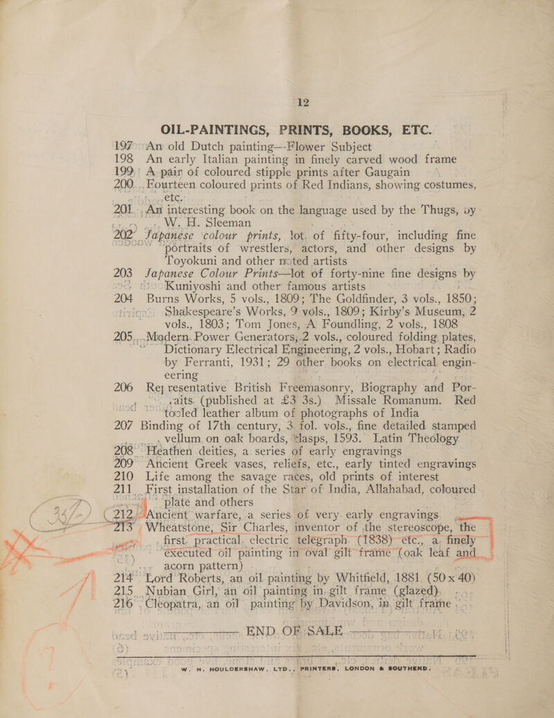 a ‘12 OIL-PAINTINGS, PRINTS, BOOKS, ETC. 197° An old Dutch painting—-Flower Subject 199° A pair of coloured stipple prints after Gaugain 200... ne) pwicen coloured Baas of Red Indians, showing costumes, 201 ha he book on the language aed by the Thugs, vy- : H. Sleeman . 202 Japanese colour prints, lot. of fifty- four, including fine “portraits of wrestlers, actors, and other designs by Toyokuni and other noted artists ~ Pitas, Colour Prints—lot of forty-nine fine designs by ‘Kuniyoshi and other famous artists 204 Puce Works, 5 vols., 1809; The Goldfinder, 3 vols., 1850; Hui Shakespeare’ S Works, , vols., 1809; Kirby’ s Museum, 2 vols., 1803; Tom Jones, A Foundling, 2 vols., 1808 205... -Midern. Power Generators,.2 vols., coloured folding. plates, Dictionary Electrical Engineering, 2 vols., Hobart; Radio by Ferranti, 1931; 29 other books | on electrical engin- eering 206 a resentative British Fr eemasonry, ee and Por- is vaits. (published at £3 3s.) Missale Romanum. Red “tooled leather album of photographs of India — | 207 Binding of 17th century, 3. fol. vols., fine detailed stamped . vellum.on oak boards, *lasps, 1593. Latin Theology 208 “Heathen deities, a.series of early engravings 209° Ancient Greek vases, reliefs, etc., early tinted engravings 210 Life among the savage races, old prints of interest 211. First. installation of the Star of India, Allahabad, coloured ee as ti: ‘plate and. others | 44 | &gt; G2) Ancient warfare, a series be very. early engravings. a Ae tS Wheatstone, Sir Charles, inventor of the stereoscope, the z tt ici “practical. electric telegraph. (1838)--etc:,. a. finely” = ee ae ~~ executed’ oil painting in oval gilt frame (oak leaf and. _’ +e acorn pattern) fi 214° Lord Roberts, an oil painting by Whitfield, 1881. (50x 40) “fF 215. Nubian Girl, an oil painting in, gilt frame (glazed), . 216°. Cleopatra, an oil pantg) Be Davidson, in, silt PTAA 1 fi a en ete   WwW. H. HOULOERSHAW, LTB. Be iasexe! caeoae i‘. SOUTHEND.