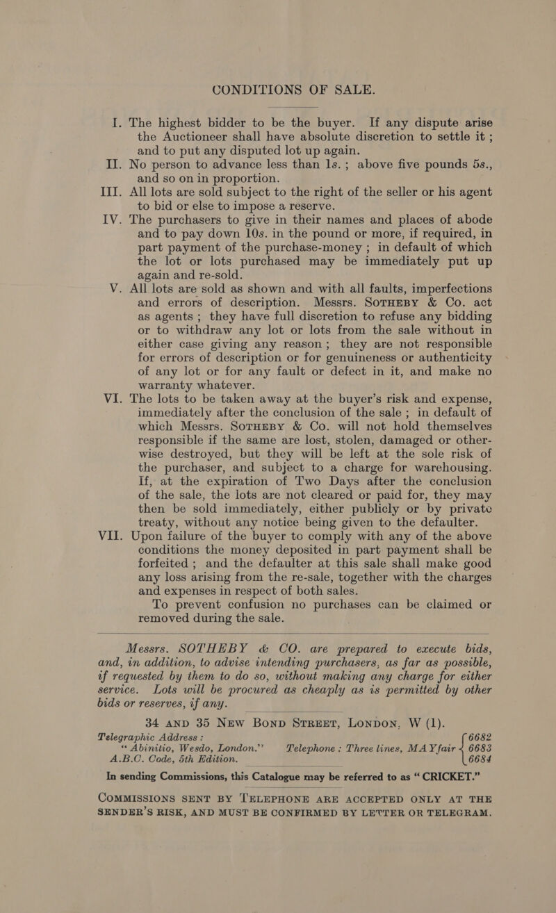 CONDITIONS OF SALE. I. The highest bidder to be the buyer. If any dispute arise the Auctioneer shall have absolute discretion to settle it ; and to put any disputed lot up again. II. No person to advance less than ls.; above five pounds 5s., and so on in proportion. III. All lots are sold subject to the right of the seller or his agent to bid or else to impose a reserve. IV. The purchasers to give in their names and places of abode and to pay down 10s. in the pound or more, if required, in part payment of the purchase-money ; in default of which the lot or lots purchased may be immediately put up again and re-sold. V. All lots are sold as shown and with all faults, imperfections and errors of description. Messrs. SorHmBy &amp; Co. act as agents ; they have full discretion to refuse any bidding or to withdraw any lot or lots from the sale without in either case giving any reason; they are not responsible for errors of description or for genuineness or authenticity of any lot or for any fault or defect in it, and make no warranty whatever. VI. The lots to be taken away at the buyer’s risk and expense, immediately after the conclusion of the sale ; in default of which Messrs. SoTrHEBY &amp; Co. will not hold themselves responsible if the same are lost, stolen, damaged or other- wise destroyed, but they will be left at the sole risk of the purchaser, and subject to a charge for warehousing. If, at the expiration of Two Days after the conclusion of the sale, the lots are not cleared or paid for, they may then be sold immediately, either publicly or by private treaty, without any notice being given to the defaulter. VII. Upon failure of the buyer to comply with any of the above conditions the money deposited in part payment shall be forfeited ; and the defaulter at this sale shall make good any loss arising from the re-sale, together with the charges and expenses in respect of both sales. To prevent confusion no purchases can be claimed or removed during the sale.  Messrs. SOTHEBY &amp; CO. are prepared to execute bids, and, in addition, to advise intending purchasers, as far as possible, if requested by them to do so, without making any charge for either service. Lots will be procured as cheaply as 1s permitted by other bids or reserves, if any.  34 anp 35 New Bonp STREET, Lonpon, W (1). Telegraphic Address: 6682 * Abinitio, Wesdo, London.”’ Telephone: Three lines, MAY fair < 6683 A.B.C. Code, 5th Edition. 6684 In sending Commissions; this Catelague may be referred to a¢ * CRICKET? COMMISSIONS SENT BY TELEPHONE ARE ACCEPTED ONLY AT THE SENDER’S RISK, AND MUST BE CONFIRMED BY LETTER OR TELEGRAM.