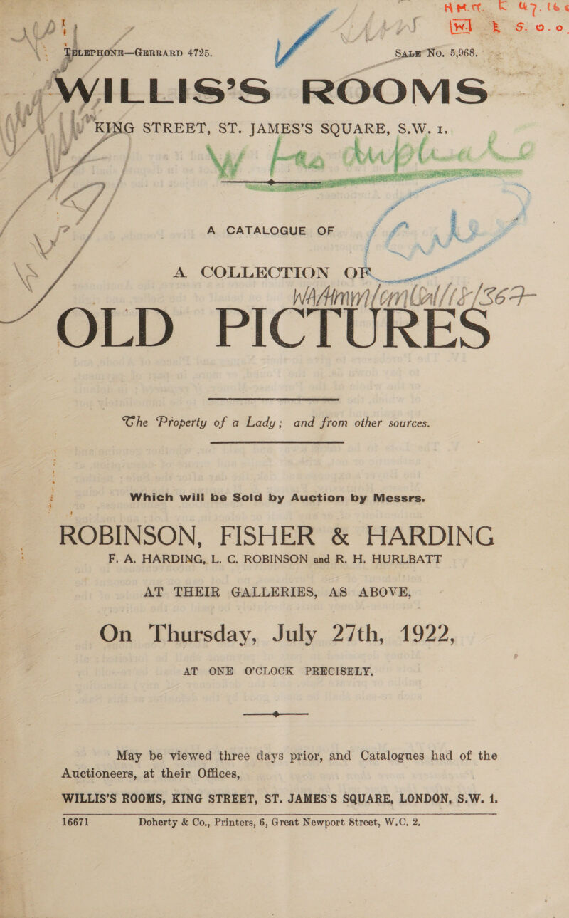 AM bk 7. le &lt;  Diy J \wi a sy wa 3 # haf 4 ena \i te 4 4 ¢ &lt;: TeumruoNE—Gunnanp 4725. SaneNo. 5,968. VILLIS'S ROOMS: i UKE G STREET, ST. aie SQUARE, S.W. ¥.     A CATALOGUE OF x i hg pe P A COLLECTION OF__ watt WAAIMN (onl LATS $6 4- OLD PICT RES Ghe Property of a Lady; and from other sources. Which will be Sold by Auction by Messrs. ROBINSON, FISHER &amp; HARDING : F. A. HARDING, L. C. ROBINSON and R. H. HURLBATT AT THEIR GALLERIES, AS ABOVE, On Thursday, July 27th, 1922, AT ONE O’CLOCK PRECISELY. May be viewed three days prior, and Catalogues had of the Auctioneers, at their Offices, WILLIS’S ROOMS, KING STREET, ST. JAMES’S SQUARE, LONDON, S.W. 1.