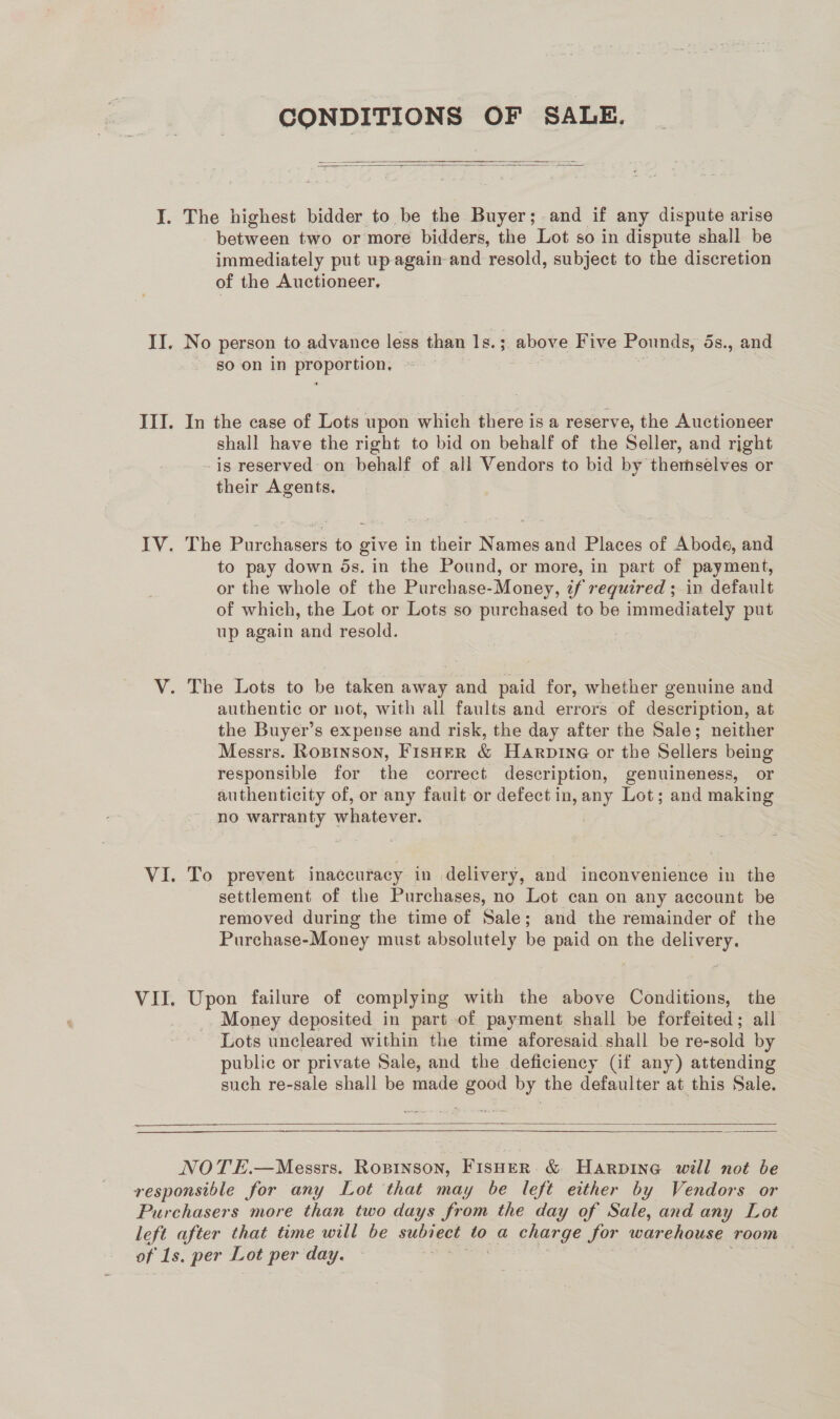 CONDITIONS OF SALE.   between two or more bidders, the Lot so in dispute shall be immediately put up again and resold, subject to the discretion of the Auctioneer, No person to advance less than Is. 3 ; above Five Pounds, 5s., and so on in prerernen In the case of Lots upon which there is a reserve, the Auctioneer shall have the right to bid on behalf of the Seller, and rjght - is reserved on behalf of all Vendors to bid by themselves or their Agents. The Purchasers to give in their Names and Places of Abode, and to pay down ds. in the Pound, or more, in part of payment, or the whole of the Purchase- Money, af required ; in default of which, the Lot or Lots so purchased to be immediately put up again ‘and resold. authentic or not, with all faults and errors of description, at the Buyer’s expense and risk, the day after the Sale; neither Messrs. Ropinson, Fisher &amp; Harpine or the Sellers being responsible for the correct description, genuineness, or authenticity of, or any fault or defect in, any Lot; and making no warranty whatever. | To prevent inaccuracy in delivery, and inconvenience in the settlement of the Purchases, no Lot can on any account be removed during the time of Sale; and the remainder of the Purchase-Money must absolutely be paid on the delivery. Upon failure of complying with the above Conditions, the Money deposited in part-of payment shall be forfeited; all Lots uncleared within the time aforesaid shall be re-sold by public or private Sale, and the deficiency (if any) attending such re-sale shall be made good by the defaulter at this Sale.    NOTE.—Messrs. Ropinson, Fisher &amp; HaArpine will not be