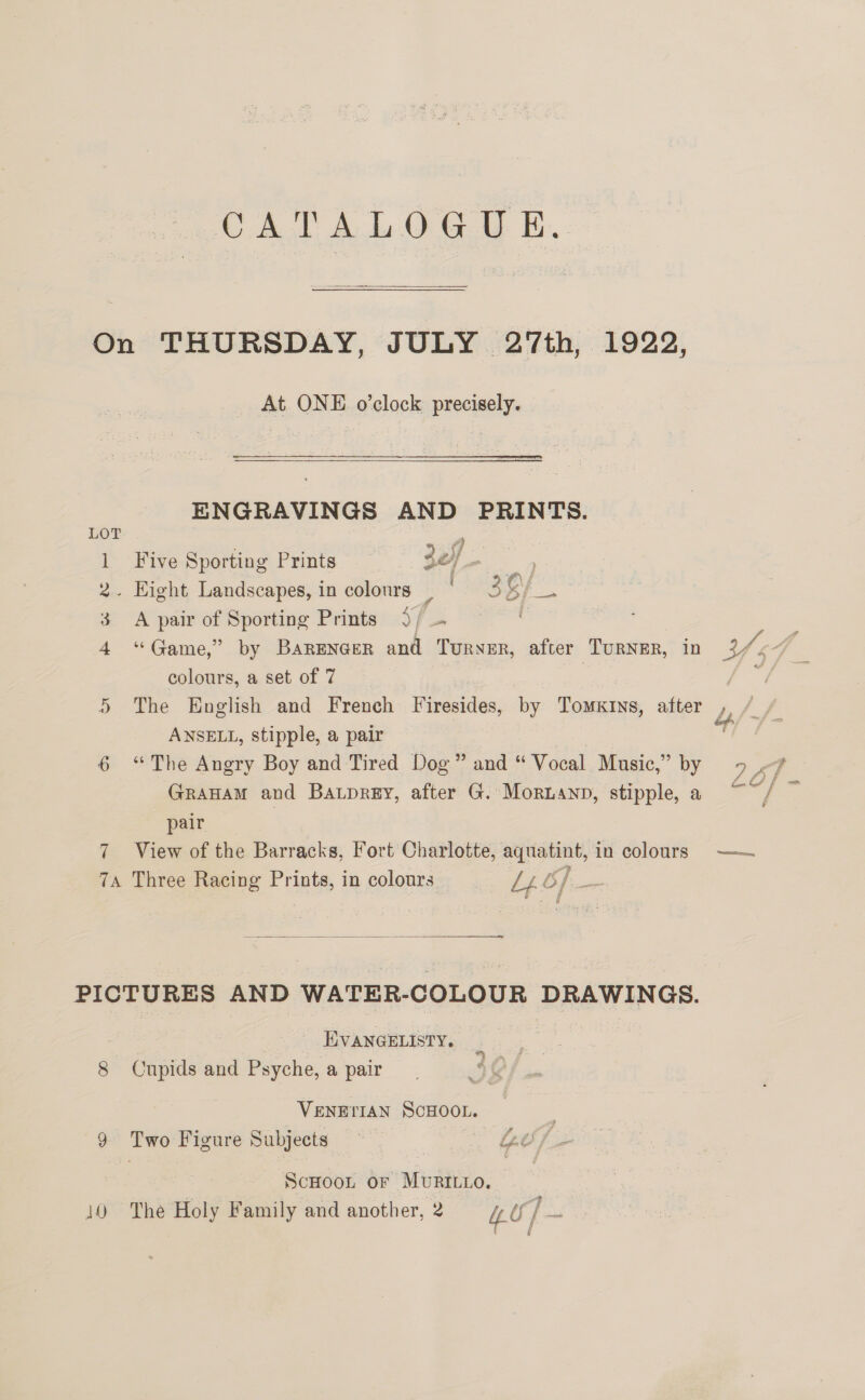 CATALOGUE.  On THURSDAY, JULY 27th, 1922, At ONE o’clock precisely. ENGRAVINGS AND PRINTS. 1 Five Sporting Prints 3ef s 2. Eight Landscapes, in colours _ 9 de 3 A pair of Sporting Prints 9/ — ~ as 4 “Game,” by Barencer and Turner, after TuRNER, in YY. 7A colours, a set of 7 | aa 5 The English and French Firesides, by Tomxtns, after Ds f ANSELL, stipple, a pair Granam and Batprey, after G. Mornanp, stipple, a pair 7 View of the Barracks, Fort Charlotte, aquatint, in colours —— 7A Three Racing Prints, in colours  PICTURES AND WATER-COLOUR DRAWINGS. - EVANGELISTY. 8 Cupids and Psyche, a pair VENETIAN — 9 Two Figure Subjects ~ Lv / ScHoot or Muritio.