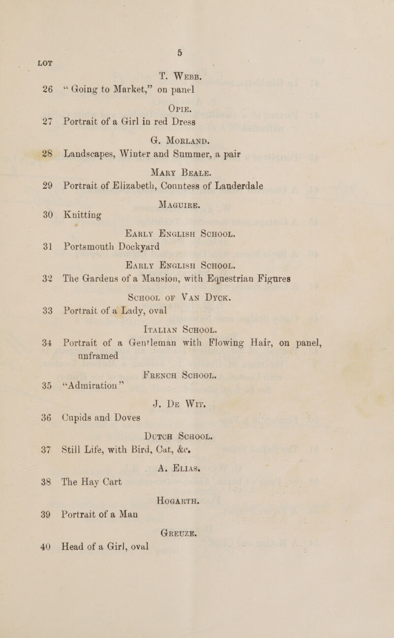 1. Wess. 26 ‘Going to Market,” on panel OPIE. 27 Portrait of a Girl in red Dress G. MoRLAND. 28 Landscapes, Winter and Summer, a pair Mary Braue. 29 Portrait of Elizabeth, Countess of Lauderdale MAGUIRE. 30 Knitting EarLy ENGLIsH SCHOOL. 31 Portsmouth Dockyard Earty Encuisu ScHoo. 32 The Gardens of a Mansion, with Equestrian Figures ScHooL oF VAN Dyok. 33 Portrait of a Lady, oval IraLIAN SCHOOL. 34 Portrait of a Gentleman with Flowing Hair, on panel, unframed FRENCH SCHOOL. 35. “Admiration” J. De Wr. 36 Cnupids and Doves Doron ScHooL. 37 ©Still Life, with Bird, Cat, &amp;e. A. EIAs. 38 The Hay Cart ue : HoGARTH. 39 Portrait of a Man GREUZE. 40 Head of a Girl, oval