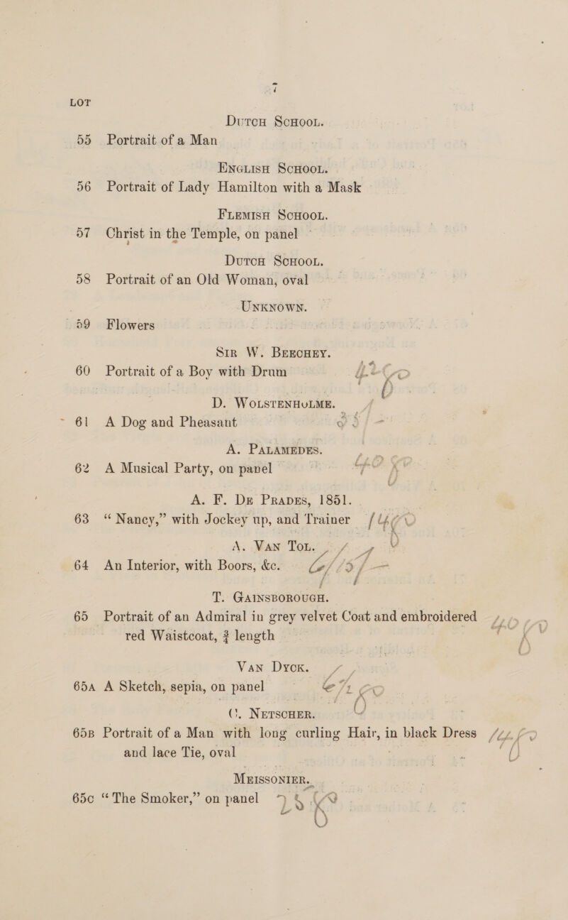 é LOT Dutcw ScHoot. 5d) Portrait of a Man Eneuish ScHoo.. | 56 Portrait of Lady Hamilton with a Mask | FiemisH ScHoot. 57 Christ in the Temple, on panel — DutcH ScHOOL. 58 Portrait of an Old Woman, oval Unknown. 59 Flowers Sir W. BEEcHEY. 60 Portrait ofa Boy with Drom i K D. Worstexnutate. = | 61 A Dog and Pheasant : 7 yo A. PALAMEDES. 62 A Musical Party, on panel | . A. F. Ds Prapss, 1891. se 63 “ Nancy,” with Jockey up, and Trainer // i47 Vv A. VAN Tou. i f wf Y 64 An Interior, with Boors, &amp;e. o/ LS f f i. T. GAINSBOROUGH. 65 Portrait of an Admiral in grey velvet Coat and embroidered red Waistcoat, 3 length VAN Dyck. a 65a A Sketch, eeple, on ae 3 en ae _Nerscuer, and lace Tie, oval Muissonter.,