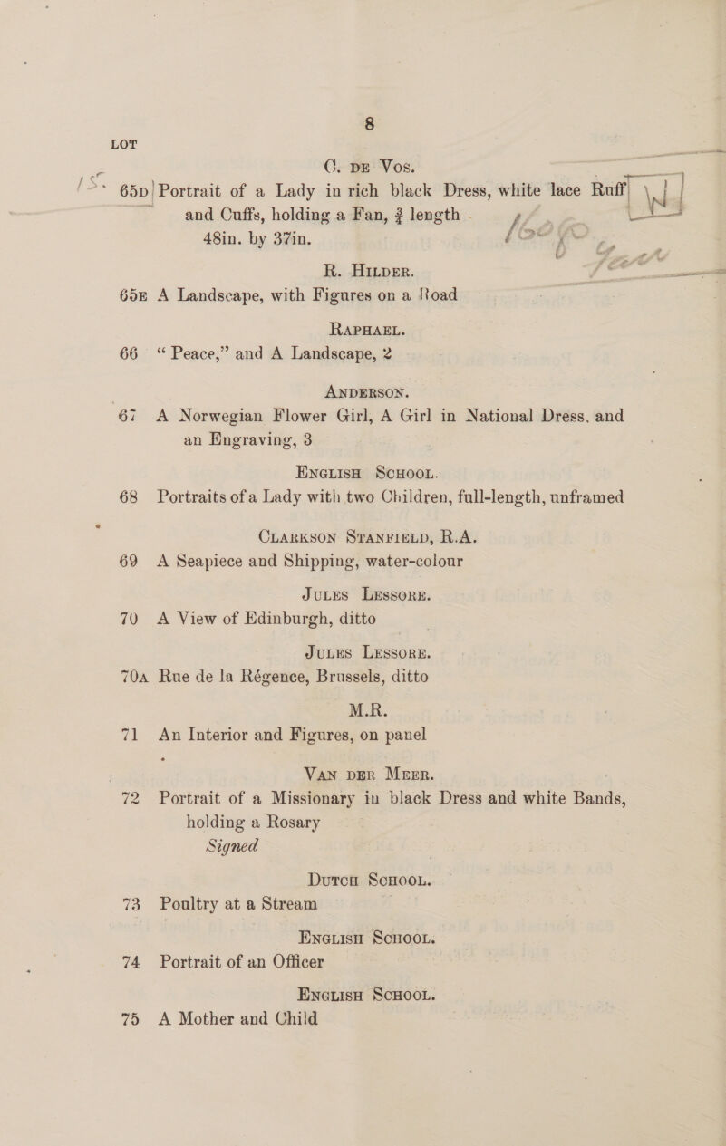 LOT | C. DE Vos. * 65D Portrait of a Lady in rich black Dress, white lace Ruff and Cuffs, holding a Fan, 2 length - ht ae 48in. by 37in. § ae h ath 3 R. HIper. 4 65E A Landscape, with Figures on a load RAPHAEL. 66 ‘ Peace,” and A Landscape, 2 ANDERSON. an Engraving, 3 ENGLIsH SCHOOL. 68 Portraits ofa Lady with two Children, full-length, unframed CLARKSON STANFIELD, R.A. 69 A Seapiece and Shipping, water-colour JULES LeEssore. 70 A View of Edinburgh, ditto JuLES LEssorE. 70a Rue de la Régence, Brussels, ditto M.R. 71 An Interior and Figures, on panel Ten DER MEER. 72 Portrait of a Missionary in black Dress and white Bands, holding a Rosary Signed Durca SCHOOL. 73 Poultry at a Stream ENGLISH SCHOOL. 74 Portrait of an Officer ENGLISH SCHOOL. 75 A Mother and Child