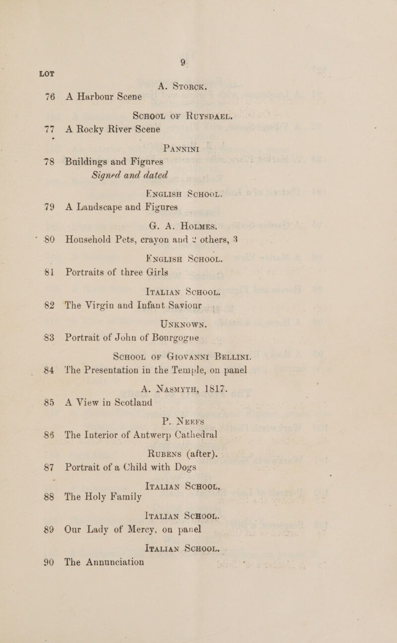 76 77 78 79 - 30 81 82 83 84 85 89 90 9. A. StTorok. A Harbour Scene ScHOOL OF RUYSDAEL.- A Rocky River Scene PANNIni — Buildings and Figures Signed and dated ENGLISH SCHOOL. A Landscape and Figures: G. A. HotmEs. - Household Pets, crayon and 2 others, 3 ENGLISH SCHOOL. Portraits of three Girls ITALIAN SCHOOL. The Virgin and Infant Saviour Unknown. Portrait of John of Bourgogne ScHooL oF Giovanni BELLINI. The Presentation in the Temple, on panel A. NasmytuH, 1817. A View in Scotland — P. NEEFS_ RuBENS (after). Portrait of a Child with Dogs _ [rattan ScHOOL, The Holy Family . ITALIAN SCHOOL. Our Lady of Mercy, on panel IraLian SCHOOL. | The Annunciation