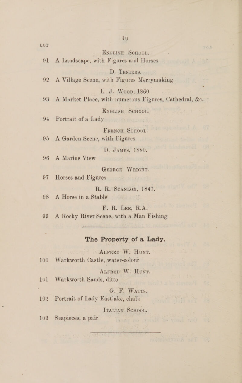 ly LOT ENGLISH SCHUOL. 91 A Landscape, with Figures and Horses | D. TENIERS. 92 A Village Scene, with Figures Merrymaking L. J. Woop, 1860 93 A Market Place, with numerous Figures, Cathedral, &amp;c. ~ ENGLISH SCHOOL. 94 Portrait of a Lady FRENCH ScHOUL. 95 A Garden Scene, with Figures D. James, 1880. 96 A Marine View GeorGeE WRIGHT. 97 Horses and Figures R. R. Scanton, 1847. 98 A Horse in a Stable F. R, Lez, R.A. 99 <A Rocky River Scene, with a Man Fishing The Property of a Lady. yi ALFRED W. Hunt. » 100 Warkworth Castle, water-colour ALrrep W. Hunt. 101 Warkworth Sands, ditto G. F. Warts. 102 Portrait of Lady Eastlake, chalk Trarian Scuoot. 1U3 Seapieces, a pair ee