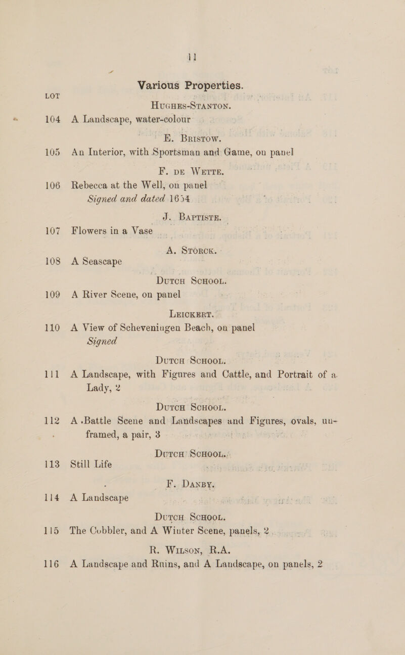 104 108 109 110 111 112 113 114 115 116 1] Various Properties. Hucues-Sranton. A Landscape, water-colour BE. Barstow. An Interior, with Sportsman and: Game, on panel F. pe WErTE. Ss Rebecca at the Well, on panel Signed and dated 1654 _ J. Baprisre. » Flowers in a Vase 3 A. STORCK. ° A Seascape | DutcH ScHOooL. A River Scene, on panel LEICKERT. A View of Scheveningen Beach, on panel Signed Dutca ScwHoou. A Landscape, with Figures and Cattle, and Portrait of a Lady, 2 mel # Duron Scxoor. A Battle Scene and Landscapes and oe sachin un- framed, a pair, 3 - righ: ph i Dutca ScHoot..; Still Life | F. Dansy, A Landscape Dutcu ScHoot. The Cobbler, and A Winter Scene, panels, 2. R. Witson, R.A. A Landscape and Ruins, and A Landscape, on panels, 2