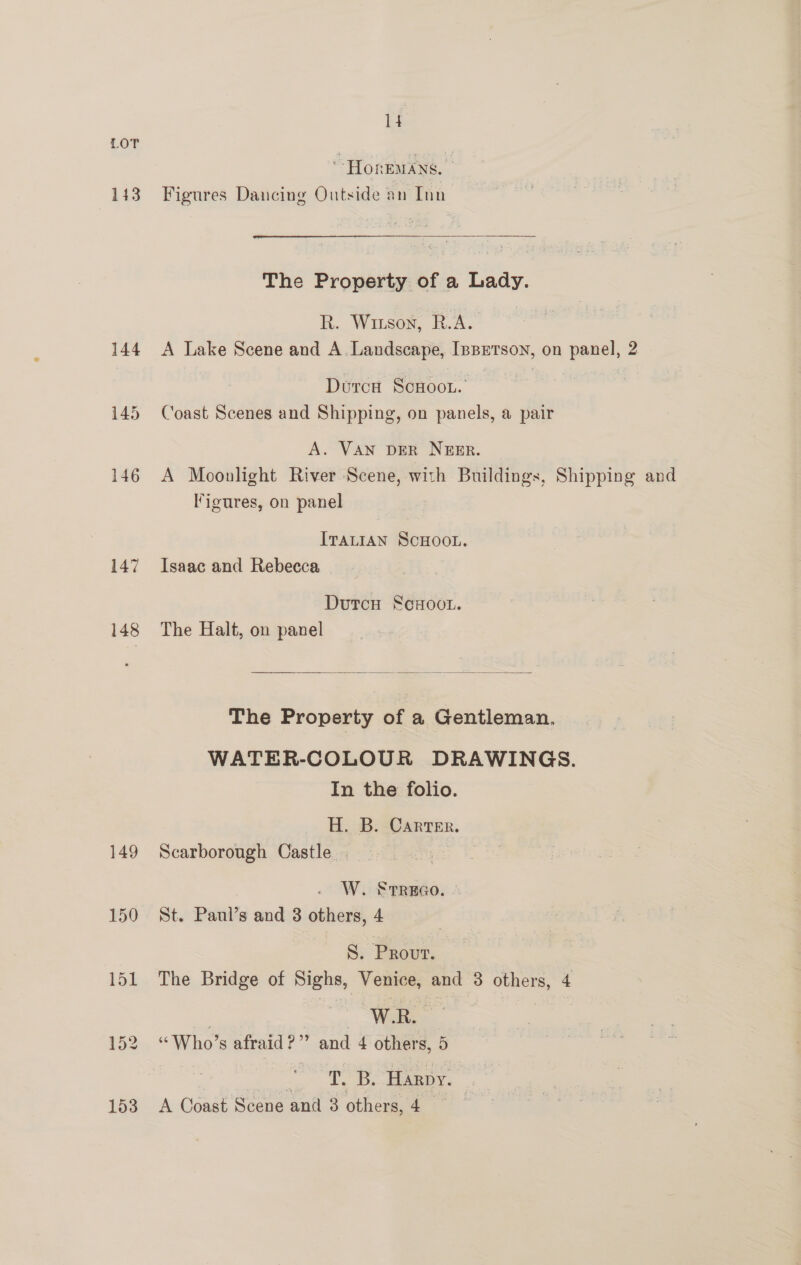 HOREMANS. 143 Figures Dancing Outside an Inn The Property of a Lady. B.. Witson, R.A. 144 A Lake Scene and A.Landscape, [pprTson, on panel, 2 Duca Scoot.’ 145 Coast Scenes and Shipping, on panels, a pair A. VAN DER NEER. 146 A Moonlight River Scene, with Buildings, Shipping and Figures, on panel ITALIAN SCHOOL. 147 Isaac and Rebecca Dutcu ScHoot. 148 The Halt, on panel  The Property of a Gentleman. WATER-COLOUR DRAWINGS. In the folio. H. B. Carter. 149 Scarborough Castle. ‘fis W. STREGO. 150 St. Panl’s and 3 others, 4 . ~§. Provr. 151 The Bridge of Sighs, Venice, and 3 others, 4 7 i 152 “Who’s afraid?’ and 4 others, 5 eee 153 A Coast Scene and 3 others, 4 _