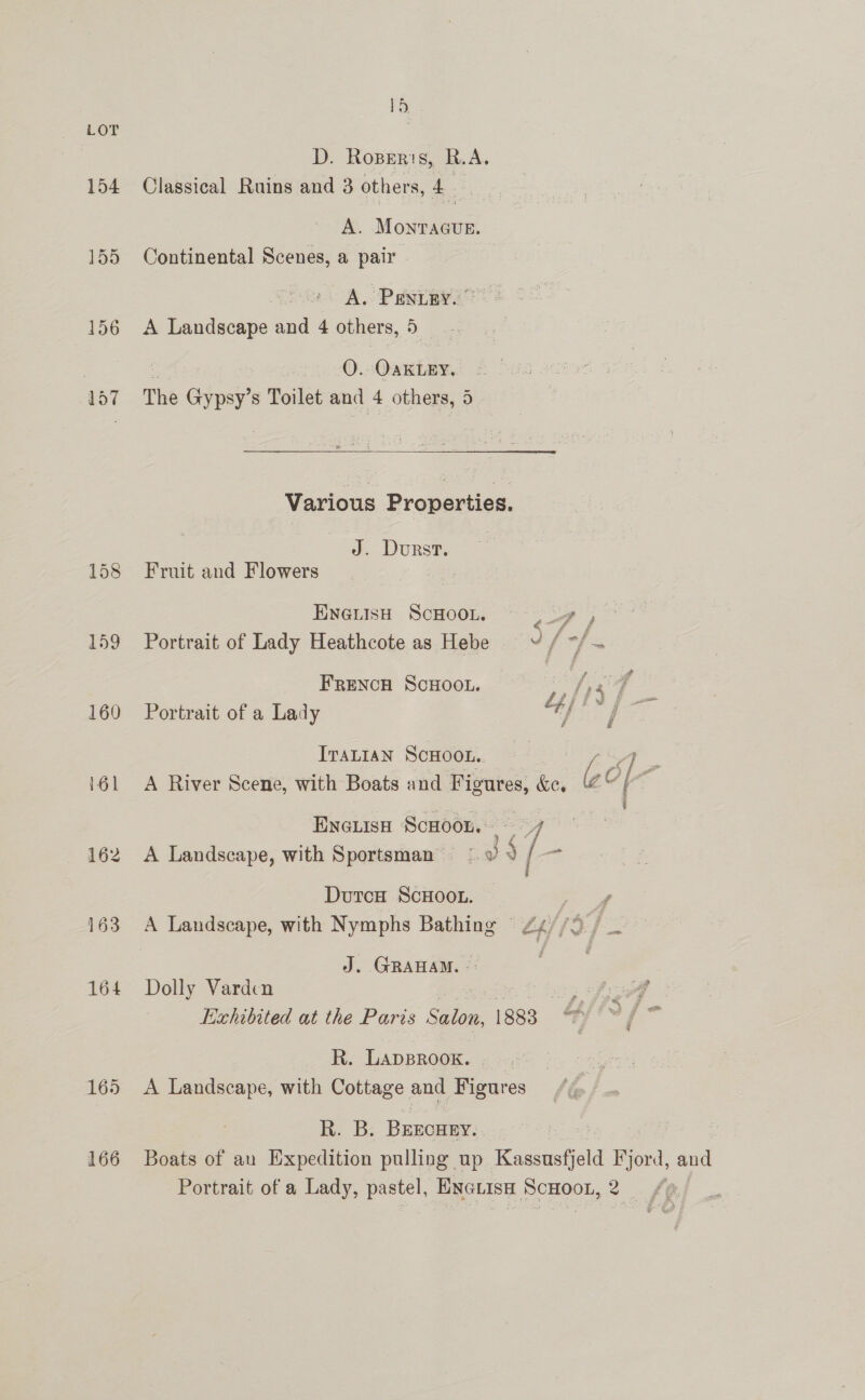 154 155 156 157 165 166 15 D. Ropers, R.A, Classical Ruins and 3 others, 4. : A. MonracueE. Continental Scenes, a pair A. Panter. A Landscape and 4 others, 5 O. OAKLEY, The Gypsy’s Toilet and 4 others, 4 Various Properties. J. Durst. Fruit and Flowers Ewenish SCHOOL. ._ , 3 Portrait of Lady Heathcote as Hebe =v / +f z FRENCH SCHOOL. Portrait of a Lady ITALIAN SCHOOL. A River Scene, with Boats and Figures, ke, i 4 Encuisa ScHoon. ee A Landscape, with Sportsman © 0 . [ a Duro ScHOOL. / A Landscape, with Nymphs Bathing © 24//9./ J. GRAHAM. -: . | Dolly Varden yee b Exhibited at the Paris Salon, 1883 7 R. LADBROOK. A Landscape, with Cottage and Figures R. B. BErEcHEY. Boats of au Expedition pulling up eee Fyord, and Portrait of a Lady, pastel, Exctisa ScHoon, 2 ff]