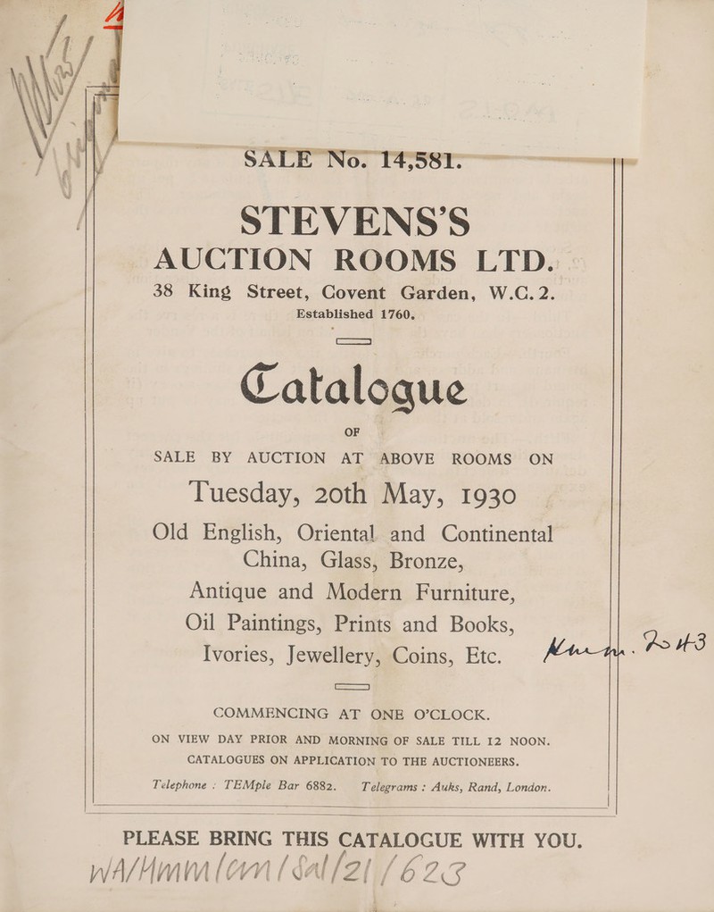 SALE No. 14581 STEVENS'S AUCTION ROOMS LTD. 38 King Street, Covent Garden, W.C.2. Established 1760.     Catalogue SALE BY AUCTION AT ABOVE ROOMS ON Tuesday, 20th May, 1930 Old English, Oriental and Continental China, Glass, Bronze, Antique and Modern Furniture, Oil Paintings, Prints and Books, Ivories, Jewellery, Coins, Etc. a AHS COMMENCING AT ONE O’CLOCK. ON VIEW DAY PRIOR AND MORNING OF SALE TILL I2 NOON. CATALOGUES ON APPLICATION TO THE AUCTIONEERS. Telephone : TEMple Bar 6882. Telegrams : Auks, Rand, London.    PLEASE BRING THIS | WITH YOU. wA/4mum leon [ gal / 2/ C23