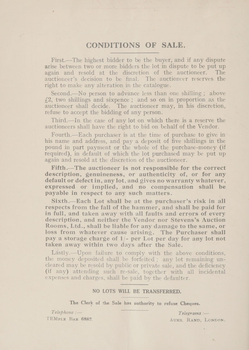 CONDITIONS OF SALE. First.—The highest bidder to be the buyer, and if any dispute arise between two or more bidders the lot in dispute to be put up again and resold at the discretion of the auctioneer. The auctiorieer’s decision to be final. The auctioneer reserves the right to make any alteration in the catalogue. Second.—No person to advance less than one shilling ; above £2, two shillings and sixpence ; and so on in proportion as the auctioneer shall decide. The auctioneer may, in his discretion, refuse to accept the bidding of any person. | Third.—In the case of any lot on which there is a reserve the auctioneers shall have the right to bid on behalf of the Vendor. Fourth.—Each purchaser is at the time of purchase to give in his name and address, and pay a deposit of five shillings in the pound in part payment or the whole of the purchase-money (if required), in default of which the lot purchased may be put up again and resold at the discretion of the auctioneer. Fifth.—The auctioneer is not responsible for the correct description, genuineness, er authenticity of, or for any default or defect in, any lot, and gives no warranty whatever, expressed or implied, and no compensation shall be payable in respect to any such matters. Sixth.—Each Lot shall be at the purchaser’s risk in all respects from the fall of the hammer, and shall be paid for in full, and taken away with all faults and errors of every description, and neither the Vendor nor Stevens’s Auction Rooms, Ltd., shall be liable for any damage to the same, or loss from whatever cause arising. The Purchaser shall pay a storage charge of 1/- per Lot per day for any lot not taken away within two days after the Sale. Lastly.—Upon failure to comply with the above conditions, the money deposited shall be forfeited ; any lot remaining un- cleared may be resold by public or private sale, and the deficiency (if any) attending such re-sale, together with all incidental expenses and charges, shall be paid by the defaulter. NO LOTS WILL BE TRANSFERRED. The Clerk of the Sale has authority to refuse Cheques.  Telephone :— Telegrams :— TEMprLte Bar 6882 AuKsS. RAND, LONDON.