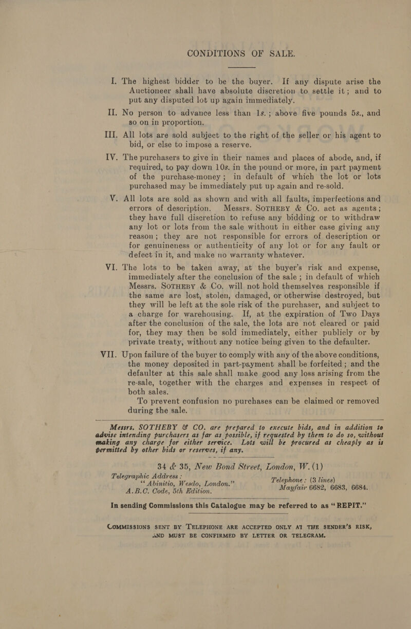 CONDITIONS OF SALE. I. The highest bidder to be the buyer. If any dispute arise the Auctioneer shall have absolute discretion to settle it; and to put any disputed lot up again immediately. II. No person to advance less than 1s.; above five pounds 5s., and sO On in proportion. III. All lots are sold subject to the right of the seller or his agent to bid, or else to impose a reserve. IV. The purchasers to give in their names and places of abode, and, if required, to pay down 10s. in the pound or more, in part payment of the purchase-money; in default of which the lot or lots purchased may be immediately put up again and re-sold. V. All lots are sold as shown and with all faults, imperfections and errors of description. Messrs. SorHeBY &amp; Co. act as agents; they have full discretion to refuse any bidding or to withdraw any lot or lots from the sale without in either case giving any reason; they are not responsible for errors of description or for genuineness or authenticity of any lot or for any fault or defect in it, and make no warranty whatever. VI. The lots to be taken away, at the buyer’s risk and expense, immediately after the conclusion of the sale ; in default of which Messrs. SOTHEBY &amp; Co. will not hold themselves responsible if the same are lost, stolen, damaged, or otherwise destroyed, but they will be left at the sole risk of the purchaser, and subject to a charge for warehousing. If, at the expiration of Two Days after the conclusion of the sale, the lots are not cleared or paid for, they may then be sold immediately, either publicly or by private treaty, without any notice being given to the defaulter. VII. Upon failure of the buyer to comply with any of the above conditions, the money deposited in part-payment shall be forfeited ; and the defaulter at this sale shall make good any loss arising from the re-sale, together with the charges and expenses in respect of both slaw. To prevent confusion no purchases can be alaned or removed during the sale.  Messrs. SOTHEBY &amp; CO. are prepared to execute bids, and in addition to advise intending purchasers as far as possible, if requested by them to do so, without making any charge for either service. Lots will be procured as cheaply as is permitted by other bids or reserves, if any. 34 &amp; 35, New Bond Street, London, W. (1) Telegraphic Address : (3 lines) PP naar , ‘is Telephone : A.B.O. Code, bth Miilion Mayfair 6682, 6683, 6684.  In sending Commissions this Catalogue may be referred to as ‘‘ REPIT.” COMMISSIONS SENT BY TELEPHONE ARE ACCEPTED ONLY AI THE SENDER’S RISK, «ND MUST BE CONFIRMED BY LETTER OR TELEGRAM.