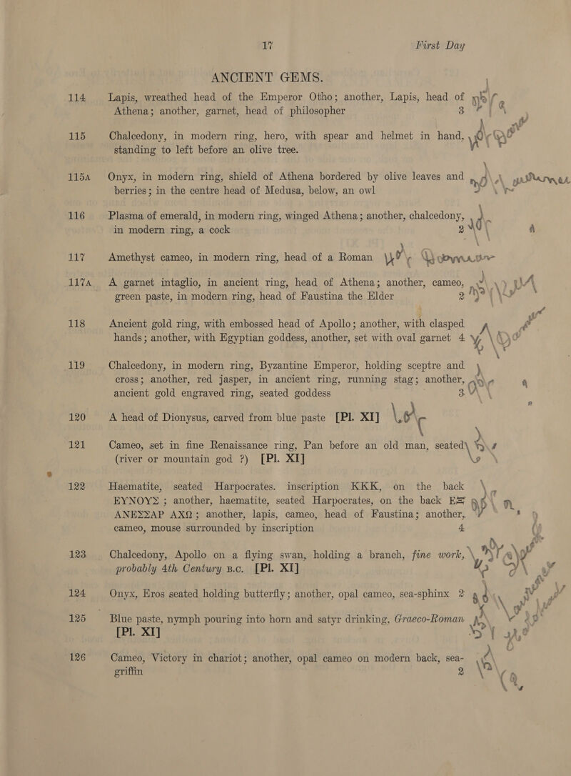 114 115 115A 116 117 118 ALS 120 121 122 123 124 125 126 17 | First Day ANCIENT GEMS. Lapis, wreathed head of the Emperor Otho; another, Lapis, head ae Athena; another, garnet, head of nea Chalcedony, in modern ring, hero, with spear and helmet in hand standing to left before an olive tree. Onyx, in modern ring, shield of Athena bordered by olive leaves and berries ; in the centre head of Medusa, below, an owl Plasma of emerald, in modern ring, winged Athena; another, chalcedony, in modern ring, a cock ; =f a } A garnet intaglio, in ancient ring, head of Athena; another, cameo, green paste, in modern ring, head of Faustina the Elder Ancient gold ring, with embossed head of Apollo; another, with clasped Chalcedony, in modern ring, Byzantine Emperor, holding sceptre and ancient gold engraved ring, seated goddess A head of Dionysus, carved from blue paste [Pl. XI] Le ( (river or mountain god ?) [PIl. XI] Haematite, seated Harpocrates. inscription KKK, on the _ back ANES2AP AXQ; another, lapis, cameo, head of Faustina; another, cameo, mouse surrounded by inscription 4. probably 4th Century B.c. [Pl. XI] [Pl X Cameo, Victory in chariot; another, opal cameo on modern back, sea- griffin y \ gt d\ Ay pa \ ft ge a \ t n ) \7 Lo n 8 no Y o\t Md Cyt \ oC \ s &amp;*