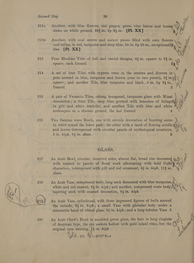 2124 Another, with blue flowers, red grapés, green vine leaves and bro AW y stems on white ground, 103 %in. by 94 in. [Pl XX] “ i and tulips, in red, turquoise and deep blue, 10 in. by 10 in., exceptionally 2128 Another, with oval centre and corner pieces filled with corn flowers My, y fine [Pl XX] 213 Four Rhodian Tiles of full and varied designs, 84 in. square to 9% in. ty square, each framed * 214 A set of four Tiles with cypress trees in the centres and flowers in S . pots around in blue, turquoise and brown (one in two pieces), 83 in. \ n square; and another Tile, blue turquoise and black, 8 im. by 94 rin WF framed 5 215 A pair of Veramin Tiles, oblong hexagonal, turquoise glaze with Minai- \ .) » | decoration; a Star Tile, deep blue ground with branches of foliage ow in gilt 2a white tendrils; and another Tile with blue and white arabesques on a chrome oer, the last framed 4 Vy 216 Two Samian ware Bowls, one with outside decoration of hunting scene ) in relief round the lower part; the other with a band of flowing scrolls RY) and leaves interspersed with circular panels” of mythological prea &gt;) (9 5in. high, 8tin. diam. © | 2 GLASS. . 217 An Arab Bowl, circular, incurved sides, almost flat, broad rim decorated &gt; \? with enamel in panels of floral work alternating with bold Cutfic y characters, interspersed with gilt and red ornament, 44 in. high, 113 in. diam. white and red enamel, 64 im. high; and another, compressed ovate body, 218 An Arab Vase, compressed body, long neck decorated with blue turquoise, nN tapering neck with eaahet decoration, 64 in. high NS Quo) An Arab Vase, -cylindrical, with three impressed figures of bulls around 7 the outside, 241m. high; a small Vase with globular body under a concentric band of ribbed glass, 22 in. high; and a long tubular Vase 3 \ 220 An Arab Chief’s Head in moulded green glass, the hair in long ringlets o\ of Assyrian type, the eye sockets hollow with gold inlaid i but the a original sh missing, Ait im. high A ) Sh ho Oe AAT YN x