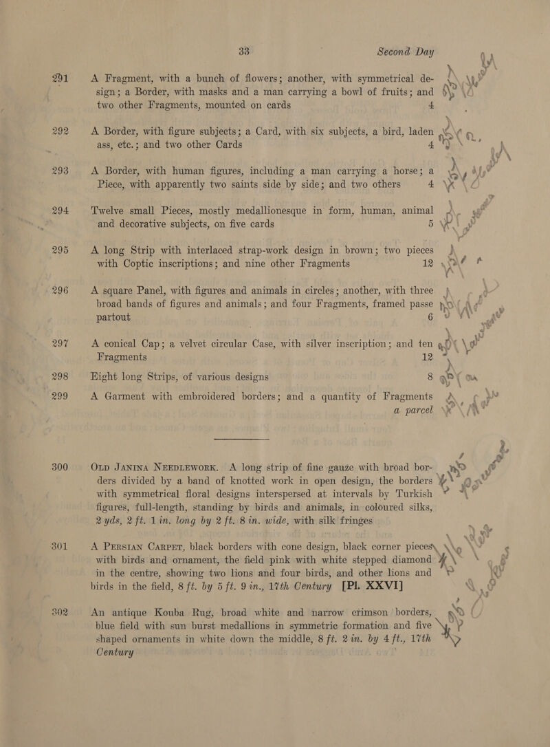 \ : 291 A Fragment, with a bunch of flowers; another, with symmetrical de- vt \eY sign; a Border, with masks and a man carrying a bowl of fruits; and p\; ' two other Fragments, mounted on cards 4 292 A Border, with figure subjects; a Card, with six subjects, a bird, laden SO ¢ ass, etc.; and two other Cards 4 Ny 293 A Border, with human figures, including a man carrying. a horse; a A hy hd Piece, with apparently two saints side by side; and two others ay ah i 4 294 Twelve small Pieces, mostly medallionesque in form, human, animal 2 ; and decorative subjects, on five cards BW 295 A long Strip with interlaced strap-work design in brown; two pieces } with Coptic inscriptions; and nine other Fragments 12 \ ef 296 A square Panel, with figures and animals in circles; another, with three | broad bands of figures and animals; and four Fragments, framed passe ho Nd partout Nae ae. 297 A conical Cap; a velvet circular Case, with silver inscription ;.and ten al } Fragments Lae i 298 Eight long Strips, of various designs 8 gP\ ay \ 299 A Garment with embroidered borders; and a quantity of Fragments a parcel \* a 300 Oxp Janina NEEDLEWoRK. A long strip of fine gauze with broad bor-_ ro ders divided by a band of knotted work in open design, the borders ¢, od with symmetrical floral designs interspersed at intervals by ‘Turkish figures, full-length, standing by birds and animals, in coloured silks, 2 yds, 2ft. Lim. long by 2 ft. 8 in. wide, with silk fringes 301 A Persian Carpet, black borders with cone design, black corner pieces\ \\» with birds and ornament, the field pink with white stepped diamond ¥ in the centre, showing two lions and four birds, and other lions and © birds in the field, 8 ft. by 5 ft. 9in., 17th Century [Pl. XXVI] 4 Men ag An antique Kouba Rug, broad white and narrow crimson borders, 0 blue field with sun burst medallions in symmetric formation and five ei shaped ornaments in white down the middle, 8 ft. 2a. by 4 ft., 17th ; Century :